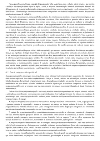 4.11
Na pesquisa fenomenológica, a atenção do pesquisador volta-se, portanto, para a relação sujeito-objeto, o que implica
a extinção da separação entre sujeito e objeto. Assim, a pesquisa fenomenológica torna-se radicalmente diferente dos
delineamentos de pesquisa fundamentados no pensamento positivista, como os experimentos e os levantamentos. Por esta
razão é que a Fenomenologia constitui muito mais como uma postura, um modo de compreender o mundo, do que como
uma teoria, um modo de explicá-lo.
Para muitos pesquisadores, torna-se difícil a aceitação dos princípios que orientam a pesquisa fenomenológica, já que
implica mudar radicalmente a maneira de conceber a realidade. Nesta modalidade de pesquisa não se busca, como
preconizava Émile Durkheim, tratar os fatos sociais como coisas, ou seja, compreendê-los mediante a utilização de
procedimentos semelhantes ao das ciências naturais. E por seu próprio modo de ser, não existe um caminho sistemático de
aprendizagem da postura fenomenológica, a não ser pela exaustiva leitura das obras de seus diversos autores.
O método fenomenológico apresenta dois momentos: a redução fenomenológica e a redução eidética. A redução
fenomenológica (ou epoché, em grego = colocar entre parênteses) consiste em restringir o conhecimento ao fenômeno da
experiência de consciência, o que implica desconsiderar o mundo real, colocá-lo “entre parênteses”. Trata-se, pois, do
processo pelo qual tudo que é informado pelos sentidos é mudado em uma experiência de consciência, em um fenômeno
que consiste em se estar consciente de algo. Assim, coisas, imagens, fantasias, atos, relações, pensamentos, eventos,
memórias e sentimentos constituem experiências de consciência. Fazer essa redução, entretanto, não significa duvidar da
existência do mundo, mas fixar-se no modo como o conhecimento do mundo acontece, na visão do mundo que o
indivíduo tem.
A redução eidética (do grego eidos = ideia ou essência), por sua vez, consiste na redução do objeto da percepção à
ideia, o que significa a abstração da existência, de tudo o que é acidental, para permitir a intuição das essências. Consiste
na sua análise para encontrar o seu verdadeiro significado. Isso porque tudo o que as pessoas têm em sua mente decorre
de informações proporcionadas pelos sentidos. Por essa influência dos sentidos existem várias imagens possíveis de um
mesmo objeto, embora todas significando a mesma coisa, constituindo a sua essência. A essência é o algo idêntico que
continuamente se mantêm durante o processo de variação e que Husserl chamou de invariante. Por exemplo, uma mesa,
pode ser alta, baixa, quadrada, redonda, pode ser vista de cima ou de baixo. Mas haverá sempre componentes básicos –
invariantes que estão em todas as mesas – que lhe garantem o significado de mesa.
Que é pesquisa etnográfica?
A pesquisa etnográfica tem origem na Antropologia, sendo utilizada tradicionalmente para a descrição dos elementos de
uma cultura específica, tais como comportamentos, crenças e valores, baseada em informações coletadas mediante
trabalho de campo. Foi utilizada originariamente para a descrição das sociedades sem escrita. Seu uso, no entanto, foi se
difundindo e nos dias atuais é utilizada também no estudo de organizações e sociedades complexas. Assim, o uso da
pesquisa etnográfica vem se tornando cada vez mais constante em campos como os da Educação, da Saúde Coletiva e da
Administração.
Pode-se dizer que a pesquisa etnográfica tem como propósito o estudo das pessoas em seu próprio ambiente mediante
a utilização de procedimentos como entrevistas em profundidade e observação participante. É o método por excelência da
Antropologia, que, como disciplina holística, volta-se para o estudo das múltiplas manifestações de uma comunidade ao
longo do tempo e do espaço.
A pesquisa etnográfica clássica envolve uma detalhada descrição da cultura como um todo. Assim, os pesquisadores
– pessoas estranhas à comunidade – tendem a permanecer em campo por longos períodos de tempo. Há relatos de
pesquisadores cujo trabalho demandou anos. Como consequência muitos relatos de pesquisa etnográfica são constituídos
por extensas descrições das comunidades em que foram realizadas.
A maioria das pesquisas etnográficas conduzidas contemporaneamente não se voltam para o estudo da cultura como
um todo. Embora algumas pesquisas possam ser caracterizadas como estudos de comunidade, a maioria realiza-se no
âmbito de unidades menores, como empresas, escolas, hospitais, clubes e parques. E não se valem unicamente das
técnicas de entrevista e de observação, mas também da análise de documentos, de fotografias e filmagem.
A pesquisa etnográfica apresenta uma série de vantagens em relação a outros delineamentos. Como ela é realizada no
próprio local em que ocorre o fenômeno, seus resultados costumam ser mais fidedignos. Como não requer equipamentos
especiais para coleta de dados, tende a ser mais econômica. Como o pesquisador apresenta maior nível de participação,
torna-se maior a probabilidade de os sujeitos oferecerem respostas mais confiáveis.
Mas a pesquisa etnográfica também apresenta desvantagens. De modo geral, sua realização demanda mais tempo do
que outras modalidades de pesquisa, como o levantamento, por exemplo. A pesquisa etnográfica fundamenta-se num
 