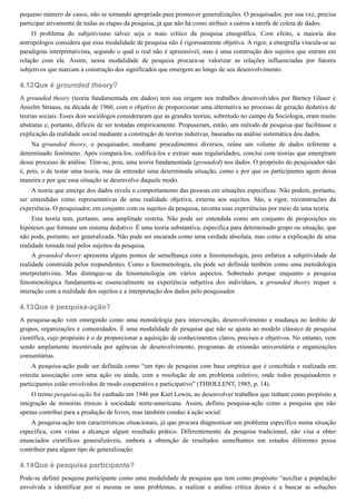 4.12
4.13
4.14
pequeno número de casos, não se tornando apropriada para promover generalizações. O pesquisador, por sua vez, precisa
participar ativamente de todas as etapas da pesquisa, já que não há como atribuir a outros a tarefa de coleta de dados.
O problema do subjetivismo talvez seja o mais crítico da pesquisa etnográfica. Com efeito, a maioria dos
antropólogos considera que essa modalidade de pesquisa não é rigorosamente objetiva. A rigor, a etnografia vincula-se ao
paradigma interpretativista, segundo o qual o real não é apreensível, mas é uma construção dos sujeitos que entram em
relação com ele. Assim, nessa modalidade de pesquisa procura-se valorizar as relações influenciadas por fatores
subjetivos que marcam a construção dos significados que emergem ao longo de seu desenvolvimento.
Que é grounded theory?
A grounded theory (teoria fundamentada em dados) tem sua origem nos trabalhos desenvolvidos por Barney Glaser e
Anselm Strauss, na década de 1960, com o objetivo de proporcionar uma alternativa ao processo de geração dedutiva de
teorias sociais. Esses dois sociólogos consideraram que as grandes teorias, sobretudo no campo da Sociologia, eram muito
abstratas e, portanto, difíceis de ser testadas empiricamente. Propuseram, então, um método de pesquisa que facilitasse a
explicação da realidade social mediante a construção de teorias indutivas, baseadas na análise sistemática dos dados.
Na grounded theory, o pesquisador, mediante procedimentos diversos, reúne um volume de dados referente a
determinado fenômeno. Após compará-los, codificá-los e extrair suas regularidades, conclui com teorias que emergiram
desse processo de análise. Têm-se, pois, uma teoria fundamentada (grounded) nos dados. O propósito do pesquisador não
é, pois, o de testar uma teoria, mas de entender uma determinada situação, como e por que os participantes agem dessa
maneira e por que essa situação se desenvolve daquele modo.
A teoria que emerge dos dados revela o comportamento das pessoas em situações específicas. Não podem, portanto,
ser entendidas como representativas de uma realidade objetiva, externa aos sujeitos. São, a rigor, reconstruções da
experiência. O pesquisador, em conjunto com os sujeitos da pesquisa, reconta suas experiências por meio de uma teoria.
Esta teoria tem, portanto, uma amplitude restrita. Não pode ser entendida como um conjunto de proposições ou
hipóteses que formam um sistema dedutivo. É uma teoria substantiva, específica para determinado grupo ou situação, que
não pode, portanto, ser generalizada. Não pode ser encarada como uma verdade absoluta, mas como a explicação de uma
realidade tornada real pelos sujeitos da pesquisa.
A grounded theory apresenta alguns pontos de semelhança com a fenomenologia, pois enfatiza a subjetividade da
realidade construída pelos respondentes. Como a fenomenologia, ela pode ser definida também como uma metodologia
interpretativista. Mas distingue-se da fenomenologia em vários aspectos. Sobretudo porque enquanto a pesquisa
fenomenológica fundamenta-se essencialmente na experiência subjetiva dos indivíduos, a grounded theory requer a
interação com a realidade dos sujeitos e a interpretação dos dados pelo pesquisador.
Que é pesquisa-ação?
A pesquisa-ação vem emergindo como uma metodologia para intervenção, desenvolvimento e mudança no âmbito de
grupos, organizações e comunidades. É uma modalidade de pesquisa que não se ajusta ao modelo clássico de pesquisa
científica, cujo propósito é o de proporcionar a aquisição de conhecimentos claros, precisos e objetivos. No entanto, vem
sendo amplamente incentivada por agências de desenvolvimento, programas de extensão universitária e organizações
comunitárias.
A pesquisa-ação pode ser definida como “um tipo de pesquisa com base empírica que é concebida e realizada em
estreita associação com uma ação ou ainda, com a resolução de um problema coletivo, onde todos pesquisadores e
participantes estão envolvidos de modo cooperativo e participativo” (THIOLLENT, 1985, p. 14).
O termo pesquisa-ação foi cunhado em 1946 por Kurt Lewin, ao desenvolver trabalhos que tinham como propósito a
integração de minorias étnicas à sociedade norte-americana. Assim, definiu pesquisa-ação como a pesquisa que não
apenas contribui para a produção de livros, mas também conduz à ação social.
A pesquisa-ação tem características situacionais, já que procura diagnosticar um problema específico numa situação
específica, com vistas a alcançar algum resultado prático. Diferentemente da pesquisa tradicional, não visa a obter
enunciados científicos generalizáveis, embora a obtenção de resultados semelhantes em estudos diferentes possa
contribuir para algum tipo de generalização.
Que é pesquisa participante?
Pode-se definir pesquisa participante como uma modalidade de pesquisa que tem como propósito “auxiliar a população
envolvida a identificar por si mesma os seus problemas, a realizar a análise crítica destes e a buscar as soluções
 
