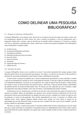 5.1
a)
b)
c)
d)
e)
f)
g)
h)
i)
5.2
5
COMO DELINEAR UMA PESQUISA
BIBLIOGRÁFICA?
Etapas da pesquisa bibliográfica
A pesquisa bibliográfica, como qualquer outra, desenvolve-se ao longo de uma série de etapas. Seu número, assim como
seu encadeamento, depende de muitos fatores, tais como a natureza do problema, o nível de conhecimentos que o
pesquisador dispõe sobre o assunto, o grau de precisão que se pretende conferir à pesquisa etc. É possível, no entanto,
com base na experiência acumulada pelos autores, admitir que a maioria das pesquisas designadas como bibliográficas
segue minimamente as seguintes etapas:
escolha do tema;
levantamento bibliográfico preliminar;
formulação do problema;
elaboração do plano provisório de assunto;
busca das fontes;
leitura do material;
fichamento;
organização lógica do assunto; e
redação do texto.
Escolha do tema
A pesquisa bibliográfica inicia-se com a escolha de um tema. É uma tarefa considerada fácil, porque qualquer ciência
apresenta grande número de temas potenciais para pesquisa. No entanto, a escolha de um tema que de fato possibilite a
realização de uma pesquisa bibliográfica requer bastante energia e habilidade do pesquisador.
É muito comum a situação de estudantes que se sentem completamente desorientados ao serem solicitados a escolher
o tema de sua monografia de conclusão de curso ou dissertação de mestrado. É claro que o papel do orientador nesta etapa
é de fundamental importância. Com base em sua experiência, ele é capaz de sugerir temas de pesquisa e indicar leituras
que auxiliem o aluno no desenvolvimento dos primeiros passos. Além disso, é capaz de advertir quanto às dificuldades
que poderão decorrer da escolha de determinados temas. No entanto, por mais capacitado que seja o orientador, o papel
mais importante nesta etapa do trabalho, assim como nas demais, é desempenhado pelo próprio estudante.
Primeiramente, deve-se considerar que a escolha de um tema deve estar relacionada tanto quanto for possível com o
interesse do estudante. Muitas das dificuldades que aparecem neste momento decorrem simplesmente do fato de não
apresentarem interesse pelo aprofundamento em qualquer dos temas com que o estudante teve contato ao longo do curso
de graduação ou mesmo de pós-graduação. Para escolher adequadamente um tema, é necessário ter refletido sobre
diferentes temas. Assim, algumas perguntas poderão auxiliar nessa escolha, tais como: Quais os campos de sua
especialidade que mais lhe interessam? Quais os temas que mais o instigam? De tudo o que você tem estudado, o que lhe
dá mais vontade de se aprofundar e pesquisar?
Não basta, no entanto, o interesse pelo assunto. É necessário também dispor de bons conhecimentos na área de estudo
para que as etapas posteriores da monografia ou dissertação possam ser adequadamente desenvolvidas. Quem conhece
pouco dificilmente faz escolhas adequadas. Isso significa que o aluno só poderá escolher um tema a respeito do qual já leu
ou estudou.
 