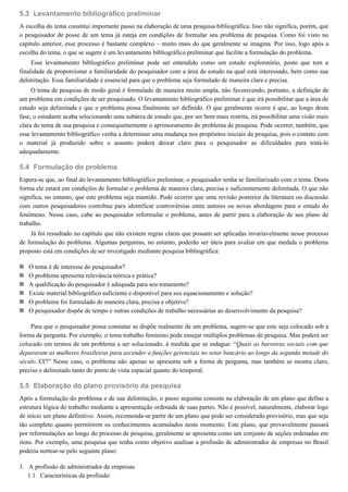 5.3
5.4
5.5
1.
1.1
Levantamento bibliográfico preliminar
A escolha do tema constitui importante passo na elaboração de uma pesquisa bibliográfica. Isso não significa, porém, que
o pesquisador de posse de um tema já esteja em condições de formular seu problema de pesquisa. Como foi visto no
capítulo anterior, esse processo é bastante complexo – muito mais do que geralmente se imagina. Por isso, logo após a
escolha do tema, o que se sugere é um levantamento bibliográfico preliminar que facilite a formulação do problema.
Esse levantamento bibliográfico preliminar pode ser entendido como um estudo exploratório, posto que tem a
finalidade de proporcionar a familiaridade do pesquisador com a área de estudo na qual está interessado, bem como sua
delimitação. Essa familiaridade é essencial para que o problema seja formulado de maneira clara e precisa.
O tema de pesquisa de modo geral é formulado de maneira muito ampla, não favorecendo, portanto, a definição de
um problema em condições de ser pesquisado. O levantamento bibliográfico preliminar é que irá possibilitar que a área de
estudo seja delimitada e que o problema possa finalmente ser definido. O que geralmente ocorre é que, ao longo desta
fase, o estudante acaba selecionando uma subárea de estudo que, por ser bem mais restrita, irá possibilitar uma visão mais
clara do tema de sua pesquisa e consequentemente o aprimoramento do problema de pesquisa. Pode ocorrer, também, que
esse levantamento bibliográfico venha a determinar uma mudança nos propósitos iniciais da pesquisa, pois o contato com
o material já produzido sobre o assunto poderá deixar claro para o pesquisador as dificuldades para tratá-lo
adequadamente.
Formulação do problema
Espera-se que, ao final do levantamento bibliográfico preliminar, o pesquisador tenha se familiarizado com o tema. Desta
forma ele estará em condições de formular o problema de maneira clara, precisa e suficientemente delimitada. O que não
significa, no entanto, que este problema seja mantido. Pode ocorrer que uma revisão posterior da literatura ou discussão
com outros pesquisadores contribua para identificar controvérsias entre autores ou novas abordagens para o estudo do
fenômeno. Nesse caso, cabe ao pesquisador reformular o problema, antes de partir para a elaboração de seu plano de
trabalho.
Já foi ressaltado no capítulo que não existem regras claras que possam ser aplicadas invariavelmente nesse processo
de formulação do problema. Algumas perguntas, no entanto, poderão ser úteis para avaliar em que medida o problema
proposto está em condições de ser investigado mediante pesquisa bibliográfica:
O tema é de interesse do pesquisador?
O problema apresenta relevância teórica e prática?
A qualificação do pesquisador é adequada para seu tratamento?
Existe material bibliográfico suficiente e disponível para seu equacionamento e solução?
O problema foi formulado de maneira clara, precisa e objetiva?
O pesquisador dispõe de tempo e outras condições de trabalho necessárias ao desenvolvimento da pesquisa?
Para que o pesquisador possa constatar se dispõe realmente de um problema, sugere-se que este seja colocado sob a
forma de pergunta. Por exemplo, o tema trabalho feminino pode ensejar múltiplos problemas de pesquisa. Mas poderá ser
colocado em termos de um problema a ser solucionado, à medida que se indague: “Quais as barreiras sociais com que
depararam as mulheres brasileiras para ascender a funções gerenciais no setor bancário ao longo da segunda metade do
século XX?” Nesse caso, o problema não apenas se apresenta sob a forma de pergunta, mas também se mostra claro,
preciso e delimitado tanto do ponto de vista espacial quanto do temporal.
Elaboração do plano provisório da pesquisa
Após a formulação do problema e de sua delimitação, o passo seguinte consiste na elaboração de um plano que define a
estrutura lógica do trabalho mediante a apresentação ordenada de suas partes. Não é possível, naturalmente, elaborar logo
de início um plano definitivo. Assim, recomenda-se partir de um plano que pode ser considerado provisório, mas que seja
tão completo quanto permitirem os conhecimentos acumulados neste momento. Este plano, que provavelmente passará
por reformulações ao longo do processo de pesquisa, geralmente se apresenta como um conjunto de seções ordenadas em
itens. Por exemplo, uma pesquisa que tenha como objetivo analisar a profissão de administrador de empresas no Brasil
poderia nortear-se pelo seguinte plano:
A profissão de administrador de empresas
Características da profissão
 
