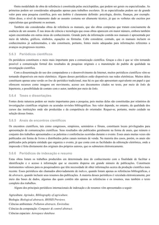 5.6.3
5.6.4
5.6.5
5.6.6
Outra modalidade de obra de referência é constituída pelas enciclopédias, que podem ser gerais ou especializadas. As
primeiras podem ser consideradas adequadas apenas para trabalhos escolares. Já as especializadas podem ser de grande
valor para uma pesquisa científica, pois seu âmbito é claramente definido: psicologia, direito, finanças, por exemplo.
Além disso, o nível de tratamento dado ao assunto costuma ser altamente técnico, já que os verbetes são escritos por
especialistas que geralmente os assinam.
Também são consideradas obras de referência os manuais, que são obras compactas que tratam concisamente da
essência de um assunto. É nas áreas de ciência e tecnologia que essas obras aparecem em maior número, embora também
sejam encontradas em outras áreas do conhecimento. Grande parte da informação contida nos manuais é apresentada por
meio de tabelas, gráficos, símbolos, equações ou fórmulas. Cabe considerar, contudo, que os manuais incluem os
conhecimentos já sedimentados, e não constituem, portanto, fontes muito adequadas para informações referentes a
avanços ou progressos recentes.
Periódicos científicos
Os periódicos constituem o meio mais importante para a comunicação científica. Graças a eles é que se vêm tornando
possível a comunicação formal dos resultados de pesquisas originais e a manutenção do padrão de qualidade na
investigação científica.
Com a disseminação do uso dos computadores e o desenvolvimento da Internet, muitos periódicos científicos vêm-se
tornando disponíveis em meio eletrônico. Alguns desses periódicos estão disponíveis nas redes eletrônicas. Muitos deles
constituem apenas uma versão on line do periódico tradicional, mas há os que não apresentam equivalente em papel e que
oferecem recursos como imagens em movimento, acesso aos documentos citados no texto, por meio de links de
hipertexto, e possibilidade de contato com o autor, também por meio de links.
Teses e dissertações
Fontes desta natureza podem ser muito importantes para a pesquisa, pois muitas delas são constituídas por relatórios de
investigações científicas originais ou acuradas revisões bibliográficas. Seu valor depende, no entanto, da qualidade dos
cursos das instituições onde são produzidas e da competência do orientador. Requer-se, portanto, muito cuidado na
seleção dessas fontes.
Anais de encontros científicos
Os encontros científicos, tais como congressos, simpósios, seminários e fóruns, constituem locais privilegiados para
apresentação de comunicações científicas. Seus resultados são publicados geralmente na forma de anais, que reúnem o
conjunto dos trabalhos apresentados e as palestras e conferências ocorridas durante o evento. Esses anais muitas vezes são
publicados em forma de livros e distribuídos pelos canais normais de venda. Na maioria dos casos, porém, os anais são
publicados pela própria entidade que organiza o evento, já que conta com as facilidades da editoração eletrônica, onde a
impressão é feita diretamente dos originais dos próprios autores, que os submetem eletronicamente.
Periódicos de indexação e resumo
Estas obras listam os trabalhos produzidos em determinada área do conhecimento com a finalidade de facilitar a
identificação e o acesso à informação que se encontra dispersa em grande número de publicações. Constituem
instrumentos valiosos para os pesquisadores que têm necessidade de obter informações acerca da produção científica mais
recente. Esses periódicos são chamados abreviadamente de índices, quando listam apenas as referências bibliográficas, e
de abstracts, quando incluem seus resumos das publicações. A maioria desses periódicos é veiculada eletronicamente, por
meio das bases de dados, algumas das quais contêm não apenas as referências e os resumos, mas também o texto
completo dos trabalhos.
Alguns dos principais periódicos internacionais de indexação e de resumos vêm apresentados a seguir:
Agricultura: Agrindex, Bibliography of agriculture.
Biologia: Biological abstracts, BIOSIS Previews.
Ciências ambientais: Pollution abstracts, Enviroline.
Ciências da computação: Computer & control abstract.
Ciências espaciais: Aerospace database.
 