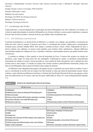 5.7
5.7.1
Quadro 5.1
Economia e Administração: Economic literature index, Business periodical index e ABI/inform. Educação: Education
abstracts.
Energia: Energia, ciência e tecnologia, INIS Atomindex.
Filosofia: Philosopher’s index.
Medicina: Excerpta medica.
Psicologia: PsicINFO, Psychological abstracts.
Química: Chemical abstracts.
Sociologia: Sociological abstracts.
Localização das fontes
Tradicionalmente, o local privilegiado para a localização das fontes bibliográficas tem sido a biblioteca. No entanto, em
virtude da ampla disseminação de materiais bibliográficos em formato eletrônico, assume grande importância a pesquisa
feita por meio de bases de dados e sistemas de busca, que também serão considerados aqui.
Em biblioteca convencional
O primeiro procedimento a ser desenvolvido na biblioteca é a consulta a seu catálogo, que possibilita a localização das
fontes por autor, título ou assunto. O processo mais eficaz é a localização por assunto, embora para os pesquisadores
iniciantes possa constituir trabalho difícil. Nem sempre o caminho da busca é linear e direto. Dependendo do tema, é
preciso explorar seus subtemas, ou mesmo temas paralelos, para localizar fontes significativas. Algumas bibliotecas
especializadas dispõem de catálogos de livros e periódicos referentes a determinados assuntos, que podem facilitar muito
este processo.
A consulta ao catálogo é eficaz quando se trata da localização de livros. O mesmo não acontece em relação aos
periódicos, cujos artigos de modo geral não são catalogados. Conhecendo-se, porém, os periódicos potencialmente
interessantes em relação ao assunto, convém proceder-se a sua consulta de forma retrospectiva, isto é, partindo dos mais
recentes para os mais antigos. A consulta aos artigos mais recentes mostra-se particularmente interessante, porque com
base em sua bibliografia torna-se possível localizar outros artigos de interesse.
As bibliotecas mais adequadas para pesquisa são aquelas em que o consulente tem acesso direto às estantes. Como o
acervo é classificado de acordo com um sistema, fica fácil localizar as obras que tratam de determinado assunto. Desses
sistemas, o mais utilizado nas bibliotecas brasileiras é o Sistema de Classificação Decimal de Dewey, que agrupa as várias
áreas do conhecimento em 10 classes, cada uma das quais subdividida em outras 10 e assim subsequentemente (Quadro
5.1).
Sistema de Classificação Decimal de Dewey.
000 Obras Gerais 100 Filoso a e Psicologia
010 Bibliogra as
020 Biblioteconomia e ciências da informação 030 Enciclopédias gerais
040 Obras não assinadas
050 Jornais, revistas e periódicos 060 Associações, organizações e museologia
070 Jornalismo, editoração e novas mídias 080 Coleções gerais
090 Manuscritos e obras raras
110 Metafísica
120 Epistemologia
130 Fenômenos paranormais 140 Escolas losó cas 150 Psicologia
160 Lógica
170 Ética
180 Filoso a antiga, medieval e oriental 190 Filoso a ocidental moderna
200 Religião 300 Ciências Sociais
210 Teologia natural
220 Bíblia
230 Teologia cristã
240 Teologia moral e devocional 250 Ordens religiosas cristãs e igrejas locais
260 Teologia social cristã
270 História da igreja cristã 280 Denominações cristãs e seitas 290 Outras
religiões e estudos comparativos
300 Sociologia e antropologia 310 Estatística geral
320 Ciência política
330 Economia
340 Direito
350 Administração pública e ciência militar 360 Serviço social
370 Educação
380 Comércio, comunicações e transporte 390 Costumes, etiqueta e folclore
 