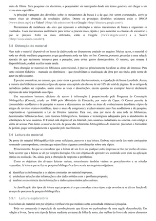 5.8
5.9
a)
b)
c)
5.9.1
meio de filtros. Para pesquisar em diretórios, o pesquisador vai navegando desde um termo genérico até chegar a um
termo mais específico.
A principal vantagem dos diretórios sobre os mecanismos de busca é a de que, por serem estruturados, corre-se
menos risco de obtenção de resultados dúbios. Dentre os principais diretórios existentes estão o DMOZ
(<www.dmoz.org>) e o Yahoo! (<http://dir.yahoo.com>) e o Google (<http://directory.google.com>).
Mecanismos de metabusca são sites que repassam a solicitação a vários mecanismos de busca e organizam os
resultados. Esses mecanismos contribuem para tornar a procura mais rápida e para aumentar as chances de encontrar o
que se procura. Entre os mais utilizados, estão o Dogpile (<www.dogpile.com>) e o Search
(<http://www.search.com/dir>).
Obtenção do material
Nem todo o material disponível em bases de dados pode ser diretamente copiado em arquivo. Muitas vezes, o material só
pode ser obtido mediante pagamento, o que geralmente pode ser feito on line. Convém, portanto, proceder a uma seleção
acurada do que realmente interessa para a pesquisa, para evitar gastos desnecessários. O resumo, que sempre é
disponibilizado, poderá auxiliar nesta tarefa.
Para obtenção de material em biblioteca convencional, é preciso primeiramente localizar as obras de interesse. Para
tanto existem fichários – manuais ou eletrônicos – que possibilitam a localização da obra por seu título, pelo nome do
autor ou pelo assunto.
É preciso considerar, no entanto, que, com vistas a garantir direitos autorais, a reprodução de livros é proibida. Assim,
a maioria das bibliotecas autoriza cópias de apenas um capítulo da obra ou de até 10% do total de páginas. Já os artigos de
periódicos podem ser copiados, assim como as teses e dissertações, exceto quando no exemplar houver declaração
expressa do autor impedindo sua cópia.
Um mecanismo bastante eficiente de acesso à informação é proporcionado pelo Programa de Comutação
Bibliográfica (Comut), criado em 1980 pelo Ministério da Educação, por meio da Capes. O Comut permite às
comunidades acadêmica e de pesquisa o acesso a documentos em todas as áreas do conhecimento (mediante cópias de
artigos de revistas técnico-científicas, teses e anais de congressos), exclusivamente para fins acadêmicos e de pesquisa,
respeitando-se rigorosamente a Lei de Direitos Autorais. Para isso, atua por meio de uma rede de bibliotecas,
denominadas bibliotecas-base, com recursos bibliográficos, humanos e tecnológicos adequados para o atendimento às
solicitações de seus usuários. O Comut está disponível via Internet, para usuários cadastrados no sistema, com código e
senha de acesso. Para tanto, o usuário deverá, de posse das referências bibliográficas do material, preencher o formulário
de pedido, pagar antecipadamente e aguardar pelo recebimento.
Leitura do material
De posse do material bibliográfico tido como suficiente, passa-se a sua leitura. Embora seja tarefa das mais corriqueiras
no mundo contemporâneo, convém que sejam feitas algumas considerações sobre este tópico.
Primeiramente, há que se considerar que a leitura de um livro ou qualquer outro impresso se faz por razões diversas.
Pode ocorrer que a leitura se dê por simples distração. Ou com objetivo de aprender seu conteúdo com vista na aplicação
prática ou avaliação. Ou, ainda, para a obtenção de respostas a problemas.
Como os objetivos das diversas leituras variam, naturalmente também variam os procedimentos e as atitudes
requeridas. A leitura que se faz na pesquisa bibliográfica deve servir aos seguintes objetivos:
identificar as informações e os dados constantes do material impresso;
estabelecer relações das informações e dos dados obtidos com o problema proposto;
analisar a consistência das informações e dados apresentados pelos autores.
A classificação dos tipos de leitura aqui proposta é a que considera cinco tipos, cuja ocorrência se dá em função do
avanço do processo de pesquisa bibliográfica.
Leitura exploratória
Esta leitura do material tem por objetivo verificar em que medida a obra consultada interessa à pesquisa.
Pode ser comparada à expedição de reconhecimento que fazem os exploradores de uma região desconhecida. Em
relação a livros, faz-se este tipo de leitura mediante o exame da folha de rosto, das orelhas do livro e de outros elementos
 
