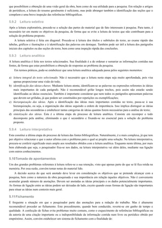 5.9.2
5.9.3
a)
b)
c)
d)
5.9.4
5.10
5.11
que possibilitem a obtenção de uma visão geral da obra, bem como de sua utilidade para a pesquisa. Em relação a artigos
de periódicos, a leitura do resumo geralmente é suficiente, mas pode abranger também a identificação das seções que o
compõem e uma breve inspeção das referências bibliográficas.
Leitura seletiva
Após a leitura exploratória, procede-se a seleção das partes do material que de fato interessam à pesquisa. Para tanto, é
necessário ter em mente os objetivos da pesquisa, de forma que se evite a leitura de textos que não contribuam para a
solução do problema proposto.
A leitura seletiva é feita em diagonal. Procede-se à leitura dos títulos e subtítulos do texto, ao exame rápido das
tabelas, gráficos e ilustrações e à identificação das palavras em destaque. Também pode ser útil a leitura dos parágrafos
iniciais dos capítulos ou das seções do texto, bem como uma inspeção rápida das conclusões.
Leitura analítica
A leitura analítica é feita nos textos selecionados. Sua finalidade é a de ordenar e sumariar as informações contidas nas
fontes, de forma que estas possibilitem a obtenção de respostas ao problema da pesquisa.
Em termos práticos, pode-se estabelecer que uma leitura analítica adequada passa pelos seguintes momentos:
leitura integral do texto selecionado. Não é necessário que a leitura nesta etapa seja muito aprofundada, pois visa
apenas proporcionar uma visão do todo;
identificação das ideias-chaves. Mediante leitura atenta, identificam-se as palavras ou expressões referentes às ideias
mais importantes de cada parágrafo. Não é recomendável grifar longos trechos, pois assim não estarão sendo
identificadas as ideias essenciais. Também é importante considerar que nem todos os parágrafos apresentam palavras
que devem ser grifadas, já que podem ser constituídos por repetições ou exemplificações;
hierarquização das ideias. Após a identificação das ideias mais importantes contidas no texto, passa-se à sua
hierarquização, ou seja, a organização das ideias seguindo a ordem de importância. Isso implica distinguir as ideias
principais das secundárias e estabelecer tantas categorias de ideias quantas forem necessárias para a análise do texto;
sintetização das ideias. Esta é a última etapa do processo de leitura analítica. Consiste em recompor o todo
decomposto pela análise, eliminando o que é secundário e fixando-se no essencial para a solução do problema
proposto.
Leitura interpretativa
Esta constitui a última etapa do processo de leitura das fontes bibliográficas. Naturalmente, é a mais complexa, já que tem
por objetivo relacionar o que o autor afirma com o problema para o qual se propõe uma solução. Na leitura interpretativa,
procura-se conferir significado mais amplo aos resultados obtidos com a leitura analítica. Enquanto nesta última, por mais
bem elaborada que seja, o pesquisador fixa-se nos dados, na leitura interpretativa vai além deles, mediante sua ligação
com outros conhecimentos.
Tomada de apontamentos
Um dos grandes problemas referentes à leitura refere-se a sua retenção, visto que apenas parte do que se lê fica retida na
memória. Por essa razão, convém tomar notas do material lido.
A decisão acerca do que será anotado deve levar em consideração os objetivos que se pretende alcançar com a
pesquisa, bem como a natureza da obra pesquisada e sua importância em relação àqueles objetivos. Não é conveniente
acumular grande número de anotações. Devem ser anotadas as ideias principais e os dados potencialmente importantes.
As formas de ligação entre as ideias podem ser deixadas de lado, exceto quando essas formas de ligação são importantes
para situar as ideias num contexto mais geral.
Fichamento
É frequente a situação em que o pesquisador parte das anotações para a redação do trabalho. Mas é altamente
recomendável proceder ao fichamento. Este procedimento, quando bem conduzido, reverte-se em ganho de tempo e
qualidade. A confecção de fichas evita problemas muito comuns, como o esquecimento de referências bibliográficas ou
da autoria de uma citação importante ou a indisponibilidade da informação contida num livro ou periódico obtido por
empréstimo. Assim, convém estabelecer um sistema de fichamento com a finalidade de:
 