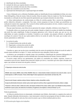a)
b)
c)
d)
e)
3
3.1
3.2
3.3
5.12
identificação das obras consultadas;
anotação das ideias que surgiram durante a leitura;
registro dos conteúdos relevantes das obras consultadas;
registro dos comentários acerca das obras;
organização das informações para a organização lógica do trabalho.
Como o fichamento serve a diferentes finalidades, podem ser identificadas diversas modalidades de fichas, tais como:
fichas bibliográficas, fichas de resumo, fichas de resenha, fichas de sumário, fichas de citação etc. Para fins de pesquisa,
recomenda-se a utilização de uma ficha especial de apontamentos que incorpora elementos de outras fichas.
As fichas tradicionalmente são confeccionadas em folhas de cartolina pautada. Mas a maioria dos pesquisadores
prefere elaborá-las utilizando o computador. Para tanto, existem programas de banco de dados que possibilitam sua
confecção de maneira bem organizada. Mas é possível utilizar também processadores de texto, criando-se arquivos para
cada obra consultada e colecionando-os em pastas.
Para que sejam funcionais, estas fichas devem apresentar três campos: cabeçalho, referência e texto (Figura 5.1).
O cabeçalho refere-se ao assunto que está sendo estudado. Quando se dispõe de um plano de trabalho bem detalhado,
esta tarefa fica muito simplificada. O plano de pesquisa apresenta-se sob a forma de seções, que, por sua vez, são
subdivididas em seções secundárias ou terciárias. Considere-se, por exemplo, uma pesquisa referente ao significado
sociológico do carnaval. Uma de suas seções poderia referir-se às escolas de samba. Esta seção, que no plano seria a
terceira, apresentaria as subdivisões:
As escolas de samba
Evolução histórica das escolas de samba
Organização e estrutura das escolas de samba
O significado cultural das escolas de samba
Considere-se, agora, que um dos textos consultados trate dos setores de produção das oficinas de escola de samba. O
assunto estaria referindo-se ao tópico 3.2. Assim, esta ficha teria como cabeçalho o título da seção.
A referência, que corresponde ao segundo campo, deve possibilitar a identificação dos elementos bibliográficos do
texto. Deve ser elaborada segundo as normas definidas pela Associação Brasileira de Normas Técnicas (ABNT).
O terceiro campo refere-se aos apontamentos, que podem ser constituídos por citações, esquemas, resumos ou
comentários acerca do texto. Quando forem transcritas citações ipis litteris, é necessário que estas sejam colocadas entre
aspas e que incluam até mesmo erros de grafia, se houver.
3.2 Organização e estrutura das escolas de samba
-------------------------------------------------------------------------------------------------------------------
VERGARA, Sylvia Constant; MORAES, Cintia de Melo; PALMEIRA, Pedro Lins. A cultura brasileira revelada no barracão de uma escola de samba: o caso da
Família Imperatriz. In: MOTTA, Fernando C. Prestes; CALDAS, Miguel P. Culturaorganizacionaleculturabrasileira. São Paulo: Atlas, 1997.
---------------------------------------------------------------------------------------------------------
Setores da escola: ferragem, carpintaria, adereços, fantasias, chapelaria, escultura, almoxarifado e cozinha.
Encargos da administradora do barracão: controlar o ponto, manter registros de ocorrência, efetuar o pagamento dos funcionários, elaborar o cardápio.
“O barracão é a o cina do samba. É a fábrica dos sonhos, onde algumas toneladas de ferro, tecidos, madeira, isopor e uma in nidade de adereços distintos
transformam-se pouco a pouco, sob a batuta de um carnavalesco, em gigantescos carros alegóricos e centenas de fantasias” (p. 241).
Ficha de apontamentos.
As fichas de cartolina devem ser armazenadas verticalmente num fichário, observando-se a sequência das seções do
plano. Quando elaboradas eletronicamente, o mais interessante é colocá-las num programa de banco de dados, já que este
possibilita a localização de cada uma, bem como do assunto a que se referem mediante palavras-chave.
Construção lógica do trabalho
 