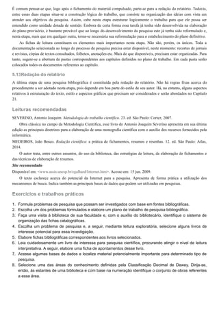5.13
1.
2.
3.
4.
5.
6.
7.
8.
É comum pensar-se que, logo após o fichamento do material compulsado, parte-se para a redação do relatório. Todavia,
entre essas duas etapas situa-se a construção lógica do trabalho, que consiste na organização das ideias com vista em
atender aos objetivos da pesquisa. Assim, cabe nesta etapa estruturar logicamente o trabalho para que ele possa ser
entendido como unidade dotada de sentido. Embora de certa forma essa tarefa já tenha sido desenvolvida na elaboração
do plano provisório, é bastante provável que ao longo do desenvolvimento da pesquisa este já tenha sido reformulado e,
nesta etapa, mais que em qualquer outra, torna-se necessária sua reformulação para o estabelecimento do plano definitivo.
As fichas de leitura constituem os elementos mais importantes nesta etapa. Não são, porém, os únicos. Toda a
documentação selecionada ao longo do processo de pesquisa precisa estar disponível, neste momento: recortes de jornais
e revistas, cópias de textos consultados, folhetos, anotações etc. Mais do que disponíveis, precisam estar organizadas. Para
tanto, sugere-se a abertura de pastas correspondentes aos capítulos definidos no plano de trabalho. Em cada pasta serão
colocados todos os documentos referentes ao capítulo.
Redação do relatório
A última etapa de uma pesquisa bibliográfica é constituída pela redação do relatório. Não há regras fixas acerca do
procedimento a ser adotado nesta etapa, pois depende em boa parte do estilo de seu autor. Há, no entanto, alguns aspectos
relativos à estruturação do texto, estilo e aspectos gráficos que precisam ser considerados e serão abordados no Capítulo
21.
Leituras recomendadas
SEVERINO, Antonio Joaquim. Metodologia do trabalho científico. 23. ed. São Paulo: Cortez, 2007.
Obra clássica no campo da Metodologia Científica, esse livro de Antonio Joaquim Severino apresenta em sua última
edição as principais diretrizes para a elaboração de uma monografia científica com o auxílio dos recursos fornecidos pela
informática.
MEDEIROS, João Bosco. Redação científica: a prática de fichamentos, resumos e resenhas. 12. ed. São Paulo: Atlas,
2014.
O autor trata, entre outros assuntos, do uso da biblioteca, das estratégias de leitura, da elaboração de fichamentos e
das técnicas de elaboração de resumos.
Site recomendado
Disponível em: <www.assis.unesp.br/egalhard/Internet.htm>. Acesso em: 15 jun. 2009.
O texto esclarece acerca do potencial da Internet para a pesquisa. Apresenta de forma prática a utilização dos
mecanismos de busca. Indica também as principais bases de dados que podem ser utilizadas em pesquisas.
Exercícios e trabalhos práticos
Formule problemas de pesquisa que possam ser investigados com base em fontes bibliográficas.
Escolha um dos problemas formulados e elabore um plano de trabalho de pesquisa bibliográfica.
Faça uma visita à biblioteca de sua faculdade e, com o auxílio do bibliotecário, identifique o sistema de
organização das fichas catalográficas.
Escolha um problema de pesquisa e, a seguir, mediante leitura exploratória, selecione alguns livros de
interesse potencial para essa investigação.
Elabore fichas bibliográficas correspondentes aos livros selecionados.
Leia cuidadosamente um livro de interesse para pesquisa científica, procurando atingir o nível de leitura
interpretativa. A seguir, elabore uma ficha de apontamentos desse livro.
Acesse algumas bases de dados e localize material potencialmente importante para determinado tipo de
pesquisa.
Selecione uma das áreas do conhecimento definidas pela Classificação Decimal de Dewey. Dirija-se,
então, às estantes de uma biblioteca e com base na numeração identifique o conjunto de obras referentes
a essa área.
 