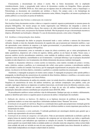 6.5
6.6
1.
2.
3.
4.
Classicamente, a documentação em ciência é escrita. Mas as fontes documentais vêm se ampliando
consideravelmente. Assim, o pesquisador pode valer-se de documentos contidos em fotografias, filmes, gravações
sonoras, disquetes, CD-ROM, DVDs etc. Sem contar que em algumas áreas do conhecimento, como a Arqueologia e a
Paleontologia, os documentos são constituídos por artefatos e fósseis. Em campos como o da Antropologia da
Comunicação, por sua vez, podem ser considerados documentos cartas, bilhetes, fotografias e até mesmo as pichações em
prédios públicos e as inscrições em portas de banheiros.
Localização das fontes e obtenção do material
Para localizar fontes documentais escritas e obter-se o respectivo material, seguem-se praticamente os mesmos passos da
pesquisa bibliográfica. Até mesmo porque em muitas organizações suas bibliotecas são integradas a centros de
documentação. Fotografias, microfilmes, discos, fitas sonoras e de vídeo também podem ser localizados em centros de
documentação. Nesses casos, esse processo fica bastante facilitado. Mas há pesquisas em que a documentação encontra-se
dispersa, dificultando sua localização e obtenção. É o caso de documentos pessoais, como cartas e fotografias.
Análise e interpretação dos dados
A análise e a interpretação dos dados na pesquisa documental tende a variar conforme a natureza dos documentos
utilizados. Quando se trata dos chamados documentos de segunda mão, que já passaram por tratamento analítico, e que
são apresentados como relatórios de empresas e de órgãos governamentais, os procedimentos podem se tornar muito
semelhantes aos adotados nas pesquisas bibliográficas.
Há pesquisas documentais, como as realizadas no campo da ciência econômica, que se valem principalmente de
dados quantitativos, disponíveis sob a forma de registros, tabelas, gráficos ou em bancos de dados. Nesses casos, o
processo analítico envolve procedimentos estatísticos, como medidas de tendência central e de dispersão, correlação,
regressão e testes de hipóteses, assemelhando-se aos levantamentos. A principal diferença é que na pesquisa documental
os dados já estão disponíveis e nos levantamentos são obtidos diretamente das pessoas mediante interrogação.
Quando os documentos referem-se a textos escritos ou transcritos, como matéria veiculada em jornais e revistas,
cartas, relatórios, cartazes e panfletos, ou à comunicação não verbal, como gestos e posturas, o procedimento analítico
mais utilizado é a análise de conteúdo. Esta técnica, que foi empregada originariamente em pesquisas sobre o conteúdo de
jornais, visa descrever de forma objetiva, sistemática e qualitativa o conteúdo manifesto da comunicação.
Atualmente, é empregada na pesquisa em muitos outros campos. É empregada em pesquisas sobre opinião pública e
propaganda, na identificação das características do conteúdo de obras literárias, didáticas e científicas, e em muitos outros
campos da Sociologia, da Psicologia e da Ciência Política.
Existem vários delineamentos de análise de conteúdo, como: (a) estudo descritivo, elaborado mediante contagem da
frequência de características do texto; (b) análises normativas, que realizam comparações com padrões, como, por
exemplo, reportagens objetivas ou imparciais; (c) análises transversais, envolvendo textos de diferentes contextos, como,
por exemplo, dois jornais cobrindo um assunto específico ao longo de um mês; (d) análises longitudinais, com
comparações abarcando contextos semelhantes por um período maior (BAUER, 2002).
Os procedimentos analíticos variam conforme o tipo do delineamento. Qualquer que seja, no entanto, o delineamento,
podem-se identificar pelo menos os seguintes passos no processo de análise e interpretação dos resultados:
Definição dos objetivos ou hipóteses. Os objetivos ou as hipóteses decorrem do problema de pesquisa. Mas
geralmente tendem a se tornar mais específicos e delimitados mediante leitura “flutuante” dos textos.
Constituição de um quadro de referência. Requer-se a constituição desse quadro para proporcionar orientação geral da
pesquisa, bem como a definição de conceitos. Este quadro de referência também se mostra importante para auxiliar na
interpretação dos dados.
Seleção dos documentos a serem analisados. É realizada geralmente por amostragem aleatória para garantir que a
amostra seja representativa do universo estudado.
Construção de um sistema de categorias e de indicadores. Pode ser previamente estabelecido ou definido a partir da
própria leitura do material selecionado. As categorias são compostas por um termo-chave que indica a significação
central do conceito e por indicadores que expressem as variações do conceito. No estabelecimento de categorias, é
preciso garantir sua exaustividade (todas as unidades podem ser colocadas numa das categorias), mútua exclusividade
(uma unidade não pode ser incluída em mais de uma categoria), homogeneidade (uma única dimensão de análise) e
objetividade (independência em relação à subjetividade do analista).
 