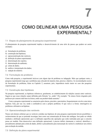 7.1
a)
b)
c)
d)
e)
f)
g)
h)
i)
7.2
7.3
7.4
7.5
7
COMO DELINEAR UMA PESQUISA
EXPERIMENTAL?
Etapas do planejamento da pesquisa experimental
O planejamento da pesquisa experimental implica o desenvolvimento de uma série de passos que podem ser assim
arrolados:
formulação do problema;
construção das hipóteses;
operacionalização das variáveis;
definição do plano experimental;
determinação dos sujeitos;
determinação do ambiente;
coleta de dados;
análise e interpretação dos dados;
redação do relatório.
Formulação do problema
Como toda pesquisa, a experimental inicia-se com algum tipo de problema ou indagação. Mais que qualquer outra, a
pesquisa experimental exige que o problema seja colocado de maneira clara, precisa e objetiva. As recomendações acerca
da formulação do problema, feitas no Capítulo 2, assumem, pois, importância muito maior no caso das pesquisas
experimentais.
Construção das hipóteses
Na pesquisa experimental, as hipóteses referem-se, geralmente, ao estabelecimento de relações causais entre variáveis.
Sugere-se que essas relações sejam definidas pela fórmula “se...então”. Por exemplo: “Se alunos forem elogiados pelo
professor por estarem indo bem na leitura, então sua produtividade aumenta.”
Como a pesquisa experimental se caracteriza pela clareza, precisão e parcimônia, frequentemente envolve uma única
hipótese. Esta, por sua vez, tende a confundir-se com o próprio problema. O que varia é a forma: interrogativa no
problema e afirmativa na hipótese.
Operacionalização das variáveis
Nunca será demais enfatizar que as variáveis contidas nas hipóteses de uma pesquisa experimental devem possibilitar o
esclarecimento do que se pretende investigar, bem como sua comunicação de forma não ambígua. Isso pode ser obtido
mediante a definição operacional, que é a definição específica das operações que serão realizadas para que o conceito
possa ser medido. Para desenvolver uma definição operacional, é preciso definir claramente a variável, identificar o
procedimento adotado para coleta de dados, definir o procedimento para mensuração da variável e estabelecer um critério
para avaliação da medida.
Definição do plano experimental
 