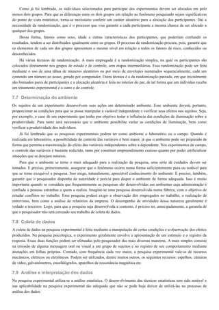 7.7
7.8
7.9
Como já foi lembrado, os indivíduos selecionados para participar dos experimentos devem ser alocados em pelo
menos dois grupos. Para que as diferenças entre os dois grupos em relação ao fenômeno pesquisado sejam significativas
do ponto de vista estatístico, torna-se necessário conferir um caráter aleatório para a alocação dos participantes. Daí a
necessidade da randomização, que é o processo que visa garantir a cada participante a mesma chance de ser alocado a
qualquer dos grupos.
Dessa forma, fatores como sexo, idade e outras características dos participantes, que poderiam confundir os
resultados, tendem a ser distribuídos igualmente entre os grupos. O processo de randomização procura, pois, garantir que
os elementos de cada um dos grupos apresentem o mesmo nível em relação a todos os fatores de risco, conhecidos ou
desconhecidos.
Há várias técnicas de randomização. A mais empregada é a randomização simples, na qual os participantes são
colocados diretamente nos grupos de estudo e de controle, sem etapas intermediárias. Essa randomização pode ser feita
mediante o uso de uma tábua de números aleatórios ou por meio de envelopes numerados sequencialmente, cada um
contendo um número ao acaso, gerado por computador. Outra técnica é a da randomização pareada, em que inicialmente
são formados pares de participantes e a alocação aleatória é feita no interior do par, de tal forma que um indivíduo receba
um tratamento experimental e o outro o de controle.
Determinação do ambiente
Os sujeitos de um experimento desenvolvem suas ações em determinado ambiente. Esse ambiente deverá, portanto,
proporcionar as condições para que se possa manipular a variável independente e verificar seus efeitos nos sujeitos. Seja,
por exemplo, o caso de um experimento que tenha por objetivo testar a influência das condições de iluminação sobre a
produtividade. Para tanto será necessário que o ambiente possibilite variar as condições de iluminação, bem como
verificar a produtividade dos indivíduos.
Já foi lembrado que as pesquisas experimentais podem ter como ambiente o laboratório ou o campo. Quando é
realizada em laboratório, a possibilidade de controle das variáveis é bem maior, já que o ambiente pode ser preparado de
forma que permita a maximização do efeito das variáveis independentes sobre a dependente. Nos experimentos de campo,
o controle das variáveis é bastante reduzido, tanto por constituir empreendimento custoso quanto por poder artificializar
situações que se desejam naturais.
Para que o ambiente se torne o mais adequado para a realização da pesquisa, uma série de cuidados devem ser
tomados. E preciso, primeiramente, assegurar que o fenômeno ocorra numa forma suficientemente pura ou notável para
que se torne exequível a pesquisa. Isso exige, naturalmente, apreciável conhecimento do ambiente. E preciso, também,
garantir que o pesquisador disponha de autoridade e perícia para dispor o ambiente de forma adequada. Isso é muito
importante quando se considera que frequentemente as pesquisas são desenvolvidas em ambientes cuja administração é
confiada a pessoas estranhas a quem a realiza. Imagine-se uma pesquisa desenvolvida numa fábrica, com o objetivo de
estudar conflitos no trabalho. Essa pesquisa poderá exigir a observação dos empregados no trabalho, a realização de
entrevistas, bem como a análise de relatórios da empresa. O desempenho de atividades dessa natureza geralmente é
vedado a terceiros. Logo, para que a pesquisa seja desenvolvida a contento, é preciso ter, antecipadamente, a garantia de
que o pesquisador não terá cerceado seu trabalho de coleta de dados.
Coleta de dados
A coleta de dados na pesquisa experimental é feita mediante a manipulação de certas condições e a observação dos efeitos
produzidos. Na pesquisa psicológica, o experimento geralmente envolve a apresentação de um estímulo e o registro da
resposta. Essas duas funções podem ser efetuadas pelo pesquisador das mais diversas maneiras. A mais simples consiste
na emissão de alguma mensagem oral ou visual a um grupo de sujeitos e no registro de seu comportamento mediante
anotações em folhas próprias. Contudo, com frequência cada vez maior, a pesquisa experimental vale-se de recursos
mecânicos, elétricos ou eletrônicos. Podem ser utilizados, dentre muitos outros, os seguintes recursos: espelhos, câmaras
de vídeo, galvanômetros, encefalógrafos, aparelhos de ressonância magnética etc.
Análise e interpretação dos dados
Na pesquisa experimental utiliza-se a análise estatística. O desenvolvimento das técnicas estatísticas tem sido notável e
sua aplicabilidade na pesquisa experimental tão adequada que não se pode hoje deixar de utilizá-las no processo de
análise dos dados.
 