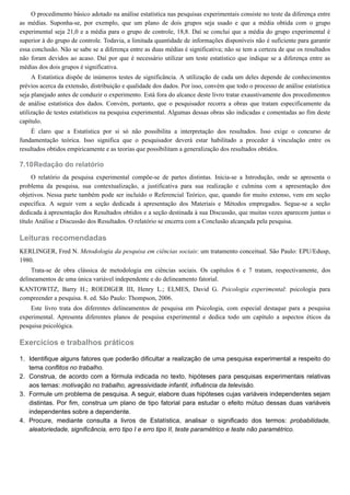 7.10
1.
2.
3.
4.
O procedimento básico adotado na análise estatística nas pesquisas experimentais consiste no teste da diferença entre
as médias. Suponha-se, por exemplo, que um plano de dois grupos seja usado e que a média obtida com o grupo
experimental seja 21,0 e a média para o grupo de controle, 18,8. Daí se conclui que a média do grupo experimental é
superior à do grupo de controle. Todavia, a limitada quantidade de informações disponíveis não é suficiente para garantir
essa conclusão. Não se sabe se a diferença entre as duas médias é significativa; não se tem a certeza de que os resultados
não foram devidos ao acaso. Daí por que é necessário utilizar um teste estatístico que indique se a diferença entre as
médias dos dois grupos é significativa.
A Estatística dispõe de inúmeros testes de significância. A utilização de cada um deles depende de conhecimentos
prévios acerca da extensão, distribuição e qualidade dos dados. Por isso, convém que todo o processo de análise estatística
seja planejado antes de conduzir o experimento. Está fora do alcance deste livro tratar exaustivamente dos procedimentos
de análise estatística dos dados. Convém, portanto, que o pesquisador recorra a obras que tratam especificamente da
utilização de testes estatísticos na pesquisa experimental. Algumas dessas obras são indicadas e comentadas ao fim deste
capítulo.
É claro que a Estatística por si só não possibilita a interpretação dos resultados. Isso exige o concurso de
fundamentação teórica. Isso significa que o pesquisador deverá estar habilitado a proceder à vinculação entre os
resultados obtidos empiricamente e as teorias que possibilitam a generalização dos resultados obtidos.
Redação do relatório
O relatório da pesquisa experimental compõe-se de partes distintas. Inicia-se a Introdução, onde se apresenta o
problema da pesquisa, sua contextualização, a justificativa para sua realização e culmina com a apresentação dos
objetivos. Nessa parte também pode ser incluído o Referencial Teórico, que, quando for muito extenso, vem em seção
específica. A seguir vem a seção dedicada à apresentação dos Materiais e Métodos empregados. Segue-se a seção
dedicada à apresentação dos Resultados obtidos e a seção destinada à sua Discussão, que muitas vezes aparecem juntas o
título Análise e Discussão dos Resultados. O relatório se encerra com a Conclusão alcançada pela pesquisa.
Leituras recomendadas
KERLINGER, Fred N. Metodologia da pesquisa em ciências sociais: um tratamento conceitual. São Paulo: EPU/Edusp,
1980.
Trata-se de obra clássica de metodologia em ciências sociais. Os capítulos 6 e 7 tratam, respectivamente, dos
delineamentos de uma única variável independente e do delineamento fatorial.
KANTOWITZ, Barry H.; ROEDIGER III, Henry L.; ELMES, David G. Psicologia experimental: psicologia para
compreender a pesquisa. 8. ed. São Paulo: Thompson, 2006.
Este livro trata dos diferentes delineamentos de pesquisa em Psicologia, com especial destaque para a pesquisa
experimental. Apresenta diferentes planos de pesquisa experimental e dedica todo um capítulo a aspectos éticos da
pesquisa psicológica.
Exercícios e trabalhos práticos
Identifique alguns fatores que poderão dificultar a realização de uma pesquisa experimental a respeito do
tema conflitos no trabalho.
Construa, de acordo com a fórmula indicada no texto, hipóteses para pesquisas experimentais relativas
aos temas: motivação no trabalho, agressividade infantil, influência da televisão.
Formule um problema de pesquisa. A seguir, elabore duas hipóteses cujas variáveis independentes sejam
distintas. Por fim, construa um plano de tipo fatorial para estudar o efeito mútuo dessas duas variáveis
independentes sobre a dependente.
Procure, mediante consulta a livros de Estatística, analisar o significado dos termos: probabilidade,
aleatoriedade, significância, erro tipo I e erro tipo II, teste paramétrico e teste não paramétrico.
 