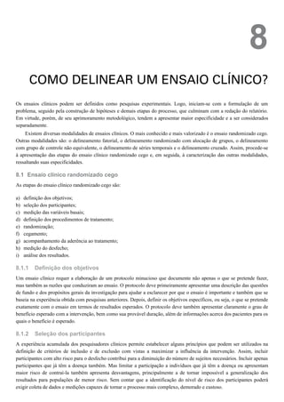 8.1
a)
b)
c)
d)
e)
f)
g)
h)
i)
8.1.1
8.1.2
8
COMO DELINEAR UM ENSAIO CLÍNICO?
Os ensaios clínicos podem ser definidos como pesquisas experimentais. Logo, iniciam-se com a formulação de um
problema, seguido pela construção de hipóteses e demais etapas do processo, que culminam com a redação do relatório.
Em virtude, porém, de seu aprimoramento metodológico, tendem a apresentar maior especificidade e a ser considerados
separadamente.
Existem diversas modalidades de ensaios clínicos. O mais conhecido e mais valorizado é o ensaio randomizado cego.
Outras modalidades são: o delineamento fatorial, o delineamento randomizado com alocação de grupos, o delineamento
com grupo de controle não equivalente, o delineamento de séries temporais e o delineamento cruzado. Assim, procede-se
à apresentação das etapas do ensaio clínico randomizado cego e, em seguida, à caracterização das outras modalidades,
ressaltando suas especificidades.
Ensaio clínico randomizado cego
As etapas do ensaio clínico randomizado cego são:
definição dos objetivos;
seleção dos participantes;
medição das variáveis basais;
definição dos procedimentos de tratamento;
randomização;
cegamento;
acompanhamento da aderência ao tratamento;
medição do desfecho;
análise dos resultados.
Definição dos objetivos
Um ensaio clínico requer a elaboração de um protocolo minucioso que documente não apenas o que se pretende fazer,
mas também as razões que conduziram ao ensaio. O protocolo deve primeiramente apresentar uma descrição das questões
de fundo e dos propósitos gerais da investigação para ajudar a esclarecer por que o ensaio é importante e também que se
baseia na experiência obtida com pesquisas anteriores. Depois, definir os objetivos específicos, ou seja, o que se pretende
exatamente com o ensaio em termos de resultados esperados. O protocolo deve também apresentar claramente o grau de
benefício esperado com a intervenção, bem como sua provável duração, além de informações acerca dos pacientes para os
quais o benefício é esperado.
Seleção dos participantes
A experiência acumulada dos pesquisadores clínicos permite estabelecer alguns princípios que podem ser utilizados na
definição de critérios de inclusão e de exclusão com vistas a maximizar a influência da intervenção. Assim, incluir
participantes com alto risco para o desfecho contribui para a diminuição do número de sujeitos necessários. Incluir apenas
participantes que já têm a doença também. Mas limitar a participação a indivíduos que já têm a doença ou apresentam
maior risco de contraí-la também apresenta desvantagens, principalmente a de tornar impossível a generalização dos
resultados para populações de menor risco. Sem contar que a identificação do nível de risco dos participantes poderá
exigir coleta de dados e medições capazes de tornar o processo mais complexo, demorado e custoso.
 