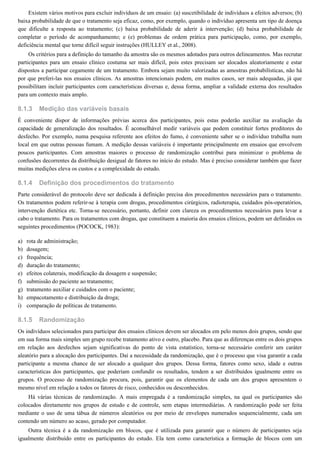 8.1.3
8.1.4
a)
b)
c)
d)
e)
f)
g)
h)
i)
8.1.5
Existem vários motivos para excluir indivíduos de um ensaio: (a) suscetibilidade de indivíduos a efeitos adversos; (b)
baixa probabilidade de que o tratamento seja eficaz, como, por exemplo, quando o indivíduo apresenta um tipo de doença
que dificulte a resposta ao tratamento; (c) baixa probabilidade de aderir à intervenção; (d) baixa probabilidade de
completar o período de acompanhamento; e (e) problemas de ordem prática para participação, como, por exemplo,
deficiência mental que torne difícil seguir instruções (HULLEY et al., 2008).
Os critérios para a definição do tamanho da amostra são os mesmos adotados para outros delineamentos. Mas recrutar
participantes para um ensaio clínico costuma ser mais difícil, pois estes precisam ser alocados aleatoriamente e estar
dispostos a participar cegamente de um tratamento. Embora sejam muito valorizadas as amostras probabilísticas, não há
por que preferi-las nos ensaios clínicos. As amostras intencionais podem, em muitos casos, ser mais adequadas, já que
possibilitam incluir participantes com características diversas e, dessa forma, ampliar a validade externa dos resultados
para um contexto mais amplo.
Medição das variáveis basais
É conveniente dispor de informações prévias acerca dos participantes, pois estas poderão auxiliar na avaliação da
capacidade de generalização dos resultados. É aconselhável medir variáveis que podem constituir fortes preditores do
desfecho. Por exemplo, numa pesquisa referente aos efeitos do fumo, é conveniente saber se o indivíduo trabalha num
local em que outras pessoas fumam. A medição dessas variáveis é importante principalmente em ensaios que envolvem
poucos participantes. Com amostras maiores o processo de randomização contribui para minimizar o problema de
confusões decorrentes da distribuição desigual de fatores no início do estudo. Mas é preciso considerar também que fazer
muitas medições eleva os custos e a complexidade do estudo.
Definição dos procedimentos do tratamento
Parte considerável do protocolo deve ser dedicada à definição precisa dos procedimentos necessários para o tratamento.
Os tratamentos podem referir-se à terapia com drogas, procedimentos cirúrgicos, radioterapia, cuidados pós-operatórios,
intervenção dietética etc. Torna-se necessário, portanto, definir com clareza os procedimentos necessários para levar a
cabo o tratamento. Para os tratamentos com drogas, que constituem a maioria dos ensaios clínicos, podem ser definidos os
seguintes procedimentos (POCOCK, 1983):
rota de administração;
dosagem;
frequência;
duração do tratamento;
efeitos colaterais, modificação da dosagem e suspensão;
submissão do paciente ao tratamento;
tratamento auxiliar e cuidados com o paciente;
empacotamento e distribuição da droga;
comparação de políticas de tratamento.
Randomização
Os indivíduos selecionados para participar dos ensaios clínicos devem ser alocados em pelo menos dois grupos, sendo que
em sua forma mais simples um grupo recebe tratamento ativo e outro, placebo. Para que as diferenças entre os dois grupos
em relação aos desfechos sejam significativas do ponto de vista estatístico, torna-se necessário conferir um caráter
aleatório para a alocação dos participantes. Daí a necessidade da randomização, que é o processo que visa garantir a cada
participante a mesma chance de ser alocado a qualquer dos grupos. Dessa forma, fatores como sexo, idade e outras
características dos participantes, que poderiam confundir os resultados, tendem a ser distribuídos igualmente entre os
grupos. O processo de randomização procura, pois, garantir que os elementos de cada um dos grupos apresentem o
mesmo nível em relação a todos os fatores de risco, conhecidos ou desconhecidos.
Há várias técnicas de randomização. A mais empregada é a randomização simples, na qual os participantes são
colocados diretamente nos grupos de estudo e de controle, sem etapas intermediárias. A randomização pode ser feita
mediante o uso de uma tábua de números aleatórios ou por meio de envelopes numerados sequencialmente, cada um
contendo um número ao acaso, gerado por computador.
Outra técnica é a da randomização em blocos, que é utilizada para garantir que o número de participantes seja
igualmente distribuído entre os participantes do estudo. Ela tem como característica a formação de blocos com um
 