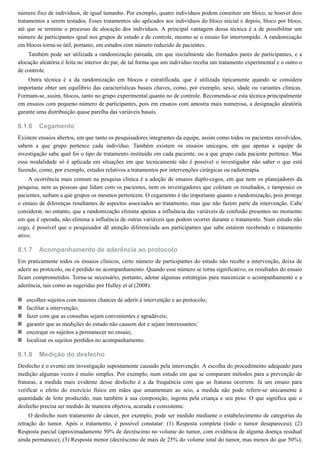 8.1.6
8.1.7
8.1.8
número fixo de indivíduos, de igual tamanho. Por exemplo, quatro indivíduos podem constituir um bloco, se houver dois
tratamentos a serem testados. Esses tratamentos são aplicados aos indivíduos do bloco inicial e depois, bloco por bloco,
até que se termine o processo de alocação dos indivíduos. A principal vantagem dessa técnica é a de possibilitar um
número de participantes igual nos grupos de estudo e de controle, mesmo se o ensaio for interrompido. A randomização
em blocos torna-se útil, portanto, em estudos com número reduzido de pacientes.
Também pode ser utilizada a randomização pareada, em que inicialmente são formados pares de participantes, e a
alocação aleatória é feita no interior do par, de tal forma que um indivíduo receba um tratamento experimental e o outro o
de controle.
Outra técnica é a da randomização em blocos e estratificada, que é utilizada tipicamente quando se considera
importante obter um equilíbrio das características basais chaves, como, por exemplo, sexo, idade ou variantes clínicas.
Formam-se, assim, blocos, tanto no grupo experimental quanto no de controle. Recomenda-se esta técnica principalmente
em ensaios com pequeno número de participantes, pois em ensaios com amostra mais numerosa, a designação aleatória
garante uma distribuição quase parelha das variáveis basais.
Cegamento
Existem ensaios abertos, em que tanto os pesquisadores integrantes da equipe, assim como todos os pacientes envolvidos,
sabem a que grupo pertence cada indivíduo. Também existem os ensaios unicegos, em que apenas a equipe de
investigação sabe qual foi o tipo de tratamento instituído em cada paciente, ou a que grupo cada paciente pertence. Mas
essa modalidade só é aplicada em situações em que tecnicamente não é possível o investigador não saber o que está
fazendo, como, por exemplo, estudos relativos a tratamentos por intervenções cirúrgicas ou radioterapia.
A ocorrência mais comum na pesquisa clínica é a adoção de ensaios duplo-cegos, em que nem os planejadores da
pesquisa, nem as pessoas que lidam com os pacientes, nem os investigadores que coletam os resultados, e tampouco os
pacientes, saibam a que grupos os mesmos pertencem. O cegamento é tão importante quanto a randomização, pois protege
o ensaio de diferenças resultantes de aspectos associados ao tratamento, mas que não fazem parte da intervenção. Cabe
considerar, no entanto, que a randomização elimina apenas a influência das variáveis de confusão presentes no momento
em que é operada, não elimina a influência de outras variáveis que podem ocorrer durante o tratamento. Num estudo não
cego, é possível que o pesquisador dê atenção diferenciada aos participantes que sabe estarem recebendo o tratamento
ativo.
Acompanhamento de aderência ao protocolo
Em praticamente todos os ensaios clínicos, certo número de participantes do estudo não recebe a intervenção, deixa de
aderir ao protocolo, ou é perdido no acompanhamento. Quando esse número se torna significativo, os resultados do ensaio
ficam comprometidos. Torna-se necessário, portanto, adotar algumas estratégias para maximizar o acompanhamento e a
aderência, tais como as sugeridas por Hulley et al (2008):
escolher sujeitos com maiores chances de aderir à intervenção e ao protocolo;
facilitar a intervenção;
fazer com que as consultas sejam convenientes e agradáveis;
garantir que as medições do estudo não causem dor e sejam interessantes;
encorajar os sujeitos a permanecer no ensaio;
localizar os sujeitos perdidos no acompanhamento.
Medição do desfecho
Desfecho é o evento em investigação supostamente causado pela intervenção. A escolha do procedimento adequado para
medição algumas vezes é muito simples. Por exemplo, num estudo em que se comparam métodos para a prevenção de
fraturas, a medida mais evidente desse desfecho é a da frequência com que as fraturas ocorrem. Já um ensaio para
verificar o efeito do exercício físico em mães que amamentam ao seio, a medida não pode referir-se unicamente à
quantidade de leite produzido, mas também à sua composição, ingesta pela criança e seu peso. O que significa que o
desfecho precisa ser medido de maneira objetiva, acurada e consistente.
O desfecho num tratamento de câncer, por exemplo, pode ser medido mediante o estabelecimento de categorias da
retração do tumor. Após o tratamento, é possível constatar: (1) Resposta completa (todo o tumor desapareceu); (2)
Resposta parcial (aproximadamente 50% de decréscimo no volume do tumor, com evidência de alguma doença residual
ainda permanece); (3) Resposta menor (decréscimo de mais de 25% do volume total do tumor, mas menos do que 50%);
 