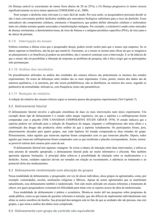 8.1.9
8.1.10
8.1.11
8.2
8.3
8.4
(4) Doença estável (o crescimento do tumor ficou abaixo de 20 ou 25%); e (5) Doença progressiva (o tumor cresceu
significativamente ou novo tumor apareceu) (THERASSE et al., 2000).
Nem sempre o desfecho mais relevante é o mais fácil de medir. Por essa razão, os pesquisadores precisam decidir se
não é mais conveniente preferir desfechos medidos por marcadores biológicos substitutos para o risco do desfecho. Esses
marcadores são componentes celulares, estruturais e bioquímicos, que podem definir alterações celulares e moleculares
tanto em células normais quanto associadas a transformações malignas. Por exemplo, o colesterol é usado como marcador
de doença coronariana; a densitometria óssea, de risco de fraturas e o antígeno prostático específico (PSA), de risco para o
de câncer de próstata.
Interrupção do ensaio
Embora constitua a última coisa que o pesquisador deseja, podem existir razões para que o ensaio seja suspenso. Se os
danos superam os benefícios, não há por que mantê-lo. Entretanto, se o ensaio se mostra mais eficaz do que se imaginava
no planejamento e os benefícios já podem ser percebidos, não é razoável continuar com a intervenção. E se há indícios de
que o ensaio não irá possibilitar a obtenção de respostas ao problema de pesquisa, não é ético exigir que os participantes
nele permaneçam.
Análise dos resultados
Os procedimentos utilizados na análise dos resultados dos ensaios clínicos são praticamente os mesmos dos estudos
experimentais. Os testes de diferenças entre médias são os mais importantes. Como, porém, muitos dos dados são de
natureza qualitativa, e as amostras, por não serem probabilísticas, não se distribuem, na maioria dos casos, segundo os
parâmetros da normalidade, utilizam-se, com frequência, testes não paramétricos.
Redação do relatório
A redação do relatório dos ensaios clínicos segue os mesmos passos das pesquisas experimentais (Ver Capítulo 7).
Delineamento fatorial
O delineamento fatorial envolve a aplicação simultânea de duas ou mais intervenções num único experimento. Um
exemplo desse tipo de delineamento é o estudo sobre ataque isquêmico, em que a aspirina e a sulfimpirazona foram
comparadas com o placebo (THE CANADIAN COOPERATIVE STUDY GROUP, 1978). O estudo indicava que a
aspirina poderia ser utilizada para a redução da frequência do ataque, enquanto a sulfimpirazona não teria efeito e a
combinação das drogas não produziria efeito melhor do que a aspirina isoladamente. Os participantes foram, pois,
aleatoriamente alocados para quatro grupos, mas cada hipótese foi testada comparando-se duas metades do grupo.
Primeiramente, todos aqueles que tomavam aspirina foram comparados com os que tomavam placebo. Depois, todos
aqueles que tomavam sulfimpirazona foram comparados com os que receberam o placebo correspondente. Assim, tornou-
se possível realizar dois ensaios pelo custo de um.
O delineamento fatorial tem algumas vantagens. Se existe a chance de interação entre duas intervenções, e utiliza-se
uma amostra de tamanho apropriado, o delineamento fatorial pode ser muito informativo e eficiente. Mas também
apresenta algumas limitações. A principal delas refere-se à possibilidade de interação entre os medicamentos e o
desfecho. Assim, cuidados especiais devem ser tomados em relação ao recrutamento, à aderência ao tratamento e ao
potencial efeito dos medicamentos.
Delineamento randomizado com alocação de grupos
Nessa modalidade de delineamento, o pesquisador, em vez de alocar indivíduos, aloca grupos ou aglomerados, como, por
exemplo: comunidades, escolas, instituições religiosas e fábricas. Apesar de serem aglomerados que se manifestam
naturalmente, esse delineamento também é randomizado. Tem sido muito utilizado em ensaios referentes a tratamento de
câncer, nos quais pesquisadores costumam ter dificuldade para tratar com os sujeitos acerca da ideia da randomização.
Essa modalidade de delineamento é prática e econômica. Mostra-se muito útil nas pesquisas sobre programas de
saúde pública, como as que tratam de questões referentes à nutrição, que são difíceis de implementar individualmente sem
afetar os outros membros da família. Sua principal desvantagem está no fato de que as unidades não são pessoas, mas sim
grupos, o que torna a análise dos dados mais complicada.
Delineamento com grupo de controle não equivalente
 