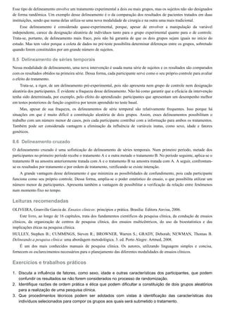 8.5
8.6
1.
2.
3.
Esse tipo de delineamento envolve um tratamento experimental a dois ou mais grupos, mas os sujeitos não são designados
de forma randômica. Um exemplo desse delineamento é o da comparação dos resultados de pacientes tratados em duas
instituições, sendo que numa delas utiliza-se uma nova modalidade de cirurgia e na outra uma mais tradicional.
Esse delineamento é considerado quase-experimental, porque, apesar de envolver a manipulação da variável
independente, carece da designação aleatória de indivíduos tanto para o grupo experimental quanto para o de controle.
Trata-se, portanto, de delineamento mais fraco, pois não há garantia de que os dois grupos sejam iguais no início do
estudo. Mas tem valor porque a coleta de dados no pré-teste possibilita determinar diferenças entre os grupos, sobretudo
quando forem constituídos por um grande número de sujeitos.
Delineamento de séries temporais
Nessa modalidade de delineamento, uma nova intervenção é usada numa série de sujeitos e os resultados são comparados
com os resultados obtidos na primeira série. Dessa forma, cada participante serve como o seu próprio controle para avaliar
o efeito do tratamento.
Trata-se, a rigor, de um delineamento pré-experimental, pois não apresenta nem grupo de controle nem designação
aleatória dos participantes. É evidente a fraqueza desse delineamento. Não há como garantir que a eficácia da intervenção
tenha sido determinada, por exemplo, pelo efeito do aprendizado: participantes que apresentam um desempenho melhor
em testes posteriores de função cognitiva por terem aprendido no teste basal.
Mas, apesar de sua fraqueza, os delineamentos de série temporal são relativamente frequentes. Isso porque há
situações em que é muito difícil a constituição aleatória de dois grupos. Assim, esses delineamentos possibilitam o
trabalho com um número menor de casos, pois cada participante contribui com a informação para ambos os tratamentos.
Também pode ser considerada vantagem a eliminação da influência de variáveis inatas, como sexo, idade e fatores
genéticos.
Delineamento cruzado
O delineamento cruzado é uma sofisticação do delineamento de séries temporais. Num primeiro período, metade dos
participantes no primeiro período recebe o tratamento A e a outra metade o tratamento B. No período seguinte, aplica-se o
tratamento B na amostra anteriormente tratada com A e o tratamento B na amostra tratada com A. A seguir, confrontam-
se os resultados por tratamento e por ordem de tratamento, verificando se existe interação.
A grande vantagem desse delineamento é que minimiza as possibilidades de confundimento, pois cada participante
funciona como seu próprio controle. Dessa forma, amplia-se o poder estatístico do ensaio, o que possibilita utilizar um
número menor de participantes. Apresenta também a vantagem de possibilitar a verificação da relação entre fenômenos
num momento fixo no tempo.
Leituras recomendadas
OLIVEIRA, Granville Garcia de. Ensaios clínicos: princípios e prática. Brasília: Editora Anvisa, 2006.
Este livro, ao longo de 16 capítulos, trata dos fundamentos científicos da pesquisa clínica, da condução de ensaios
clínicos, da organização de centros de pesquisa clínica, dos ensaios multicêntricos, do uso da bioestatística e das
implicações éticas na pesquisa clínica.
HULLEY, Stephen B.; CUMMINGS, Steven R.; BROWNER, Warren S.; GRADY, Deborah; NEWMAN, Thomas B.
Delineando a pesquisa clínica: uma abordagem metodológica. 3. ed. Porto Alegre: Artmed, 2008.
É um dos mais conhecidos manuais de pesquisa clínica. Os autores, utilizando linguagem simples e concisa,
fornecem os esclarecimentos necessários para o planejamento das diferentes modalidades de ensaios clínicos.
Exercícios e trabalhos práticos
Discuta a influência de fatores, como sexo, idade e outras características dos participantes, que podem
confundir os resultados se não forem considerados no processo de randomização.
Identifique razões de ordem prática e ética que podem dificultar a constituição de dois grupos aleatórios
para a realização de uma pesquisa clínica.
Que procedimentos técnicos podem ser adotados com vistas à identificação das características dos
indivíduos selecionados para compor os grupos aos quais será submetido o tratamento.
 