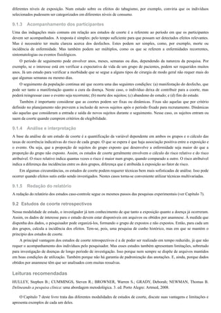 9.1.3
9.1.4
9.1.5
9.2
diferentes níveis de exposição. Num estudo sobre os efeitos do tabagismo, por exemplo, conviria que os indivíduos
selecionados pudessem ser categorizados em diferentes níveis de consumo.
Acompanhamento dos participantes
Uma das indagações mais comuns em relação aos estudos de coorte é a referente ao período em que os participantes
devem ser acompanhados. A resposta é simples: pelo tempo suficiente para que possam ser detectados efeitos relevantes.
Mas é necessário ter muita clareza acerca dos desfechos. Estes podem ser simples, como, por exemplo, morte ou
incidência de enfermidade. Mas também podem ser múltiplos, como os que se referem a enfermidades recorrentes,
sintomatologias ou eventos fisiológicos.
O período de seguimento pode envolver anos, meses, semanas ou dias, dependendo da natureza da pesquisa. Por
exemplo, se o interesse está em verificar a expectativa de vida de um grupo de pacientes, podem ser requeridos muitos
anos. Já um estudo para verificar a morbidade que se segue a alguns tipos de cirurgia de modo geral não requer mais do
que algumas semanas ou mesmo dias.
O seguimento da população continua até que ocorra uma das seguintes condições: (a) manifestação do desfecho, que
pode ser tanto a manifestação quanto a cura da doença. Neste caso, o indivíduo deixa de contribuir para a coorte, mas
poderá reingressar caso o evento seja recorrente; (b) morte dos sujeitos; (c) abandono do estudo; e (d) fim do estudo.
Também é importante considerar que as coortes podem ser fixas ou dinâmicas. Fixas são aquelas que por critério
definido no planejamento não preveem a inclusão de novos sujeitos após o período fixado para recrutamento. Dinâmicas
são aquelas que consideram a entrada e saída de novos sujeitos durante o seguimento. Nesse caso, os sujeitos entram ou
saem da coorte quando cumprem critérios de elegibilidade.
Análise e interpretação
A base da análise de um estudo de coorte é a quantificação da variável dependente em ambos os grupos e o cálculo das
taxas de ocorrência indicativas do risco de cada grupo. O que se espera é que haja associação positiva entre a exposição e
o evento. Ou seja, que a proporção de sujeitos do grupo exposto que desenvolve a enfermidade seja maior do que a
proporção do grupo não exposto. Assim, os estudos de coorte geralmente envolvem o cálculo do risco relativo e do risco
atribuível. O risco relativo indica quantas vezes o risco é maior num grupo, quando comparado a outro. O risco atribuível
indica a diferença das incidências entre os dois grupos, diferença que é atribuída à exposição ao fator de risco.
Em algumas circunstâncias, os estudos de coorte podem requerer técnicas bem mais sofisticadas de análise. Isso pode
ocorrer quando efeitos sutis estão sendo investigados. Nestes casos torna-se conveniente utilizar técnicas multivariadas.
Redação do relatório
A redação do relatório dos estudos caso-controle segue os mesmos passos das pesquisas experimentais (ver Capítulo 7).
Estudos de coorte retrospectivos
Nessa modalidade de estudo, o investigador já tem conhecimento de que tanto a exposição quanto a doença já ocorreram.
Assim, os dados de interesse para o estudo devem estar disponíveis em arquivos ou obtidos por anamnese. À medida que
disponha dos dados, o pesquisador pode organizá-los, formando o grupo de expostos e não expostos. Então, para cada um
dos grupos, calcula a incidência dos efeitos. Tem-se, pois, uma pesquisa de cunho histórico, mas em que se mantém o
princípio dos estudos de coorte.
A principal vantagem dos estudos de coorte retrospectivos é a de poder ser realizado em tempo reduzido, já que não
requer o acompanhamento dos indivíduos pelo pesquisador. Mas esses estudos também apresentam limitações, sobretudo
para investigação de doenças de longo período de investigação. Isso porque nem sempre se dispõe de arquivos mantidos
em boas condições de utilização. Também porque não há garantia de padronização das anotações. E, ainda, porque dados
obtidos por anamnese têm que ser analisados com muitas ressalvas.
Leituras recomendadas
HULLEY, Stephen B.; CUMMINGS, Steven R.; BROWNER, Warren S.; GRADY, Deborah; NEWMAN, Thomas B.
Delineando a pesquisa clínica: uma abordagem metodológica. 3. ed. Porto Alegre: Artmed, 2008.
O Capítulo 7 deste livro trata das diferentes modalidades de estudos de coorte, discute suas vantagens e limitações e
apresenta exemplos de cada um deles.
 