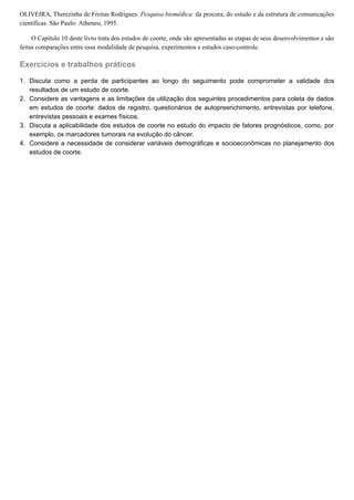 1.
2.
3.
4.
OLIVEIRA, Therezinha de Freitas Rodrigues. Pesquisa biomédica: da procura, do estudo e da estrutura de comunicações
científicas. São Paulo: Atheneu, 1995.
O Capítulo 10 deste livro trata dos estudos de coorte, onde são apresentadas as etapas de seus desenvolvimentos e são
feitas comparações entre essa modalidade de pesquisa, experimentos e estudos caso-controle.
Exercícios e trabalhos práticos
Discuta como a perda de participantes ao longo do seguimento pode comprometer a validade dos
resultados de um estudo de coorte.
Considere as vantagens e as limitações da utilização dos seguintes procedimentos para coleta de dados
em estudos de coorte: dados de registro, questionários de autopreenchimento, entrevistas por telefone,
entrevistas pessoais e exames físicos.
Discuta a aplicabilidade dos estudos de coorte no estudo do impacto de fatores prognósticos, como, por
exemplo, os marcadores tumorais na evolução do câncer.
Considere a necessidade de considerar variáveis demográficas e socioeconômicas no planejamento dos
estudos de coorte.
 