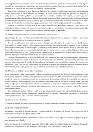 10.3
10.4
10.5
mas que pudessem ser incluídas no estudo, caso a tivessem. Por essa razão é que se deve evitar escolher casos em regiões
ou ambientes muito diferentes daqueles em que foram escolhidos os casos. Também é muito importante garantir que a
mensuração da exposição dos dois grupos seja feita com a mesma precisão.
Com vistas a minimizar os erros decorrentes da seleção dos controles, propõe-se que estes sejam selecionados da
mesma maneira que os casos. Quando, por exemplo, os casos forem constituídos por pacientes de hospitais e
ambulatórios, os controles poderão ser selecionados na comunidade atendida pelo hospital, ou dentre pacientes
hospitalizados em decorrência de outras doenças. Recomenda-se também utilizar o pareamento para garantir que os casos
e controles sejam comparáveis. Assim, escolhe-se, para cada caso, um controle com as mesmas características de idade,
sexo, cor da pele, nível socioeconômico, ocupação, ou qualquer outra variável que possa interferir nos resultados.
Também se recomenda selecionar mais de um controle para cada caso, de maneiras diferentes. Assim, poderão ser
selecionados vizinhos, pacientes do mesmo serviço etc. Isso porque se a associação for consistente, mediante a utilização
de vários tipos de controle, é provavelmente porque essa associação existe na população.
Verificação do nível de exposição de cada participante
Após a seleção dos casos e controles, passa-se à verificação do nível de exposição de cada caso e controle ao fator que se
acredita capaz de influenciar na ocorrência da doença ou condição.
Um dos procedimentos mais utilizados para a obtenção das informações é a entrevista. A validade dessas
informações, no entanto, pode ser crítica, pois depende em boa parte do tipo de informação requerida, já que as pessoas
apresentam diferentes graus de habilidade para se lembrar de acontecimentos. Muitas pessoas podem se sentir aptas para
lembrar dos locais em que já viveram, os dos trabalhos que já executaram, mas podem ter dificuldade para falar de seu
comportamento dietético recente. Também é preciso considerar que as pessoas doentes (casos) tendem a se lembrar de
possíveis exposições de maneira diferente da dos não doentes (controles).
Algumas estratégias podem ser utilizadas para evitar esses problemas, tais como a utilização de dados obtidos antes
da realização da pesquisa, como os disponíveis em prontuários médicos. Também é possível realizar entrevistas com
parentes, amigos ou colegas de trabalho. Um procedimento reconhecido como muito útil é a realização da entrevista com
investigador “cego”, que não tem conhecimento dos objetivos da pesquisa que está sendo realizada. Mas assim como a
entrevista com entrevistados igualmente “cegos”, este é um procedimento muito difícil de se realizar.
Análise e interpretação dos resultados
O que interessa num estudo caso-controle é verificar a distribuição das variáveis nos diferentes grupos e calcular o risco
dos casos em relação aos controles para os fatores ou variáveis de interesse. Mas, diferentemente do que ocorre com os
estudos de coorte, nos estudos caso-controle não se pode estimar diretamente a incidência da enfermidade nos expostos e
nos não expostos, visto que os sujeitos são selecionados com base na presença ou ausência de evento de estudo e não pelo
status da exposição. Assim, enquanto nos estudos de coorte utiliza-se o cálculo do risco relativo e do risco atribuível, nos
estudos caso-controle utiliza-se a frequência relativa da exposição entre os casos e os controles, ou seja, dos expostos
sobre os não expostos.
Essa medida de frequência relativa é o odds ratio, que indica quantas vezes é maior a probabilidade de que os casos
tenham estado expostos ao fator em estudo em comparação com os controles. Calculando-se, por sua vez, o intervalo de
confiança desta medida, torna-se possível calcular sua precisão.
Redação do relatório
A redação do relatório dos estudos caso-controle segue os mesmos passos das pesquisas experimentais (Ver Capítulo 7).
Leituras recomendadas
OLIVEIRA, Therezinha de Freitas Rodrigues. Pesquisa biomédica: da procura, do achado e da escritura de tese e
comunicações científicas. São Paulo: Atheneu, 1995.
O Capítulo 10 é dedicado ao delineamento de estudos caso-controle. Ênfase especial é conferida aos padrões exigidos
para resguardar sua validade.
HULLEY, Stephen B.; CUMMINGS, Steven R.; BROWNER, Warren S.; GRADY, Deborah; NEWMAN, Thomas B.
Delineando a pesquisa clínica: uma abordagem metodológica. 3. ed. Porto Alegre: Artmed, 2008.
 