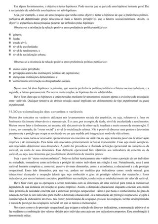 11.3
Em alguns levantamentos, o objetivo é testar hipóteses. Pode ocorrer que se parta de uma hipótese bastante geral. Daí
a necessidade de subdividir essa hipótese em sub-hipóteses.
Seja, por exemplo, o caso de uma pesquisa que tenha como objetivo testar a hipótese de que a preferência político-
partidária de determinado grupo relaciona-se mais a fatores perceptivos que a fatores socioeconômicos. Assim, os
objetivos específicos dessa pesquisa poderão ser definidos pelas hipóteses:
Observa-se a existência de relação positiva entre preferência político-partidária e:
gênero;
idade;
estado civil;
nível de escolaridade;
nível de rendimentos; e
nível de socialização urbana.
Observa-se a existência de relação positiva entre preferência político-partidária e:
status social percebido;
percepção acerca das instituições políticas do capitalismo;
crença nas instituições democráticas; e
conformismo em relação às desigualdades sociais.
Nesse caso, há duas hipóteses: a primeira, que associa preferência político-partidária a fatores socioeconômicos, e a
segunda, a fatores psicossociais. Por serem muito amplas, as hipóteses foram subdivididas.
Deve ficar claro que as hipóteses a serem testadas mediante levantamentos indicam apenas a existência de associação
entre variáveis. Qualquer tentativa de atribuir relação causal implicará um delineamento de tipo experimental ou quase
experimental.
Operacionalização dos conceitos e variáveis
Muitos dos conceitos ou variáveis utilizados nos levantamentos sociais são empíricos, ou seja, referem-se a fatos ou
fenômenos facilmente observáveis e mensuráveis. É o caso, por exemplo, de idade, nível de escolaridade e rendimentos.
Muitos outros fatos e fenômenos, no entanto, não são passíveis de observação imediata e muito menos de mensuração. É
o caso, por exemplo, de “status social” e nível de socialização urbana. Não é possível observar uma pessoa e determinar
prontamente a posição que ocupa na sociedade ou em que medida está integrada no modo de vida urbano.
Nesses casos, torna-se necessário operacionalizar os conceitos ou variáveis, ou seja, torná-los passíveis de observação
empírica e de mensuração. Para tanto será necessário primeiramente defini-lo teoricamente. Caso seja muito complexo,
será necessário determinar suas dimensões. A partir daí procede-se à chamada definição operacional do conceito ou da
variável, ou ainda de suas dimensões. Essa definição operacional fará referência aos indicadores do conceito ou da
variável, ou seja, aos elementos que possibilitarão identificá-lo de maneira prática.
Seja o caso do “status socioeconômico”. Pode-se definir teoricamente essa variável como a posição de um indivíduo
na sociedade, tomando-se como referência a posição de outros indivíduos em relação à sua. Naturalmente, essa é uma
variável bastante complexa e, como tal, envolve diversas dimensões, como: a econômica, a educacional e a de prestígio
ocupacional. Essas três dimensões, por sua vez, podem ser medidas por indicadores como: renda mensal, grau
educacional alcançado e ocupação (desde que seja conhecido o grau de prestígio relativo das ocupações). Esses
indicadores, por serem bastante concretos, possibilitam sua medição, conduzindo ao estabelecimento do valor da variável.
Deve ficar claro que as operações a serem realizadas com as dimensões de uma variável para torná-la mensurável
dependem de sua distância em relação ao plano empírico. Assim, a dimensão educacional enquanto conceito está muito
mais próxima da realidade concreta que a dimensão prestígio ocupacional. Tanto é que basta o conhecimento do grau de
educação formal de um indivíduo para medir a dimensão educacional. Já a mensuração do prestígio ocupacional exigirá a
consideração de indicadores diversos, tais como: denominação da ocupação, posição na ocupação, tarefas desempenhadas
e escala de prestígio das ocupações no local em que se realiza a mensuração.
Nos casos como o do prestígio ocupacional, que exigem a seleção de diversos indicadores, a mensuração efetiva só se
faz mediante a combinação dos valores obtidos pelo indivíduo em cada um dos indicadores propostos. Essa combinação é
denominada índice.
 