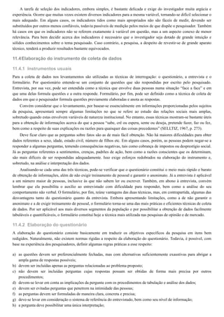 11.4
11.4.1
11.4.2
a)
b)
c)
d)
e)
f)
g)
h)
A tarefa de seleção dos indicadores, embora simples, é bastante delicada e exige do investigador muita argúcia e
experiência. Ocorre que muitas vezes existem diversos indicadores para a mesma variável, tornando-se difícil selecionar o
mais adequado. Em alguns casos, os indicadores tidos como mais apropriados não são fáceis de medir, devendo ser
substituídos por outros menos confiáveis, todavia passíveis de medição pelos meios de que dispõe o pesquisador. Também
há casos em que os indicadores não se referem exatamente à variável em questão, mas a um aspecto conexo de menor
relevância. Para bem decidir acerca dos indicadores é necessário que o investigador seja dotado de grande intuição e
sólidos conhecimentos sobre o tema pesquisado. Caso contrário, a pesquisa, a despeito de revestir-se de grande aparato
técnico, tenderá a produzir resultados bastante equivocados.
Elaboração do instrumento de coleta de dados
Instrumentos usuais
Para a coleta de dados nos levantamentos são utilizadas as técnicas de interrogação: o questionário, a entrevista e o
formulário. Por questionário entende-se um conjunto de questões que são respondidas por escrito pelo pesquisado.
Entrevista, por sua vez, pode ser entendida como a técnica que envolve duas pessoas numa situação “face a face” e em
que uma delas formula questões e a outra responde. Formulário, por fim, pode ser definido como a técnica de coleta de
dados em que o pesquisador formula questões previamente elaboradas e anota as respostas.
Convém considerar que o levantamento, por basear-se essencialmente em informações proporcionadas pelos sujeitos
da pesquisa, apresentará sempre algumas limitações no que se refere ao estudo das relações sociais mais amplas,
sobretudo quando estas envolvem variáveis de natureza institucional. No entanto, essas técnicas mostram-se bastante úteis
para a obtenção de informações acerca do que a pessoa “sabe, crê ou espera, sente ou deseja, pretende fazer, faz ou fez,
bem como a respeito de suas explicações ou razões para quaisquer das coisas precedentes” (SELLTIZ, 1967, p. 273).
Deve ficar claro que as perguntas sobre fatos são as de mais fácil obtenção. Não há maiores dificuldades para obter
dados referentes a sexo, idade, estado civil, número de filhos etc. Em alguns casos, porém, as pessoas podem negar-se a
responder a algumas perguntas, temendo consequências negativas, tais como cobrança de impostos ou desprestígio social.
Já as perguntas referentes a sentimentos, crenças, padrões de ação, bem como a razões conscientes que os determinam,
são mais difíceis de ser respondidas adequadamente. Isso exige esforços redobrados na elaboração do instrumento e,
sobretudo, na análise e interpretação dos dados.
Analisando-se cada uma das três técnicas, pode-se verificar que o questionário constitui o meio mais rápido e barato
de obtenção de informações, além de não exigir treinamento de pessoal e garantir o anonimato. Já a entrevista é aplicável
a um número maior de pessoas, inclusive às que não sabem ler ou escrever. Também, em abono à entrevista, convém
lembrar que ela possibilita o auxílio ao entrevistado com dificuldade para responder, bem como a análise do seu
comportamento não verbal. O formulário, por fim, reúne vantagens das duas técnicas, mas, em contrapartida, algumas das
desvantagens tanto do questionário quanto da entrevista. Embora apresentando limitações, como a de não garantir o
anonimato e a de exigir treinamento de pessoal, o formulário torna-se uma das mais práticas e eficientes técnicas de coleta
de dados. Por ser aplicável aos mais diversos segmentos da população e por possibilitar a obtenção de dados facilmente
tabuláveis e quantificáveis, o formulário constitui hoje a técnica mais utilizada nas pesquisas de opinião e de mercado.
Elaboração do questionário
A elaboração do questionário consiste basicamente em traduzir os objetivos específicos da pesquisa em itens bem
redigidos. Naturalmente, não existem normas rígidas a respeito da elaboração do questionário. Todavia, é possível, com
base na experiência dos pesquisadores, definir algumas regras práticas a esse respeito:
as questões devem ser preferencialmente fechadas, mas com alternativas suficientemente exaustivas para abrigar a
ampla gama de respostas possíveis;
devem ser incluídas apenas as perguntas relacionadas ao problema proposto;
não devem ser incluídas perguntas cujas respostas possam ser obtidas de forma mais precisa por outros
procedimentos;
devem-se levar em conta as implicações da pergunta com os procedimentos de tabulação e análise dos dados;
devem ser evitadas perguntas que penetrem na intimidade das pessoas;
as perguntas devem ser formuladas de maneira clara, concreta e precisa;
deve-se levar em consideração o sistema de referência do entrevistado, bem como seu nível de informação;
a pergunta deve possibilitar uma única interpretação;
 