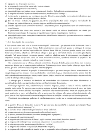 i)
j)
l)
m)
n)
o)
p)
q)
r)
s)
11.4.3
a)
b)
c)
d)
e)
f)
g)
h)
i)
j)
a pergunta não deve sugerir respostas;
as perguntas devem referir-se a uma única ideia de cada vez;
o número de perguntas deve ser limitado;
o questionário deve ser iniciado com as perguntas mais simples e finalizado com as mais complexas;
as perguntas devem ser dispersadas sempre que houver possibilidade de “contágio”;
convém evitar as perguntas que provoquem respostas defensivas, estereotipadas ou socialmente indesejáveis, que
acabam por encobrir sua real percepção acerca do fato;
deve ser evitada a inclusão, nas perguntas, de palavras estereotipadas, bem como a menção a personalidades de
destaque, que podem influenciar as respostas, tanto em sentido positivo quanto negativo;
cuidados especiais devem ser tomados em relação à apresentação gráfica do questionário, tendo em vista facilitar seu
preenchimento;
o questionário deve conter uma introdução que informe acerca da entidade patrocinadora, das razões que
determinaram a realização da pesquisa e da importância das respostas para atingir seus objetivos;
o questionário deve conter instruções acerca do correto preenchimento das questões, preferencialmente com caracteres
gráficos diferenciados.
Condução da entrevista
É fácil verificar como, entre todas as técnicas de interrogação, a entrevista é a que apresenta maior flexibilidade. Tanto é
que pode assumir as mais diversas formas. Pode caracterizar-se como informal, quando se distingue da simples
conversação apenas por ter como objetivo básico a coleta de dados. Pode ser focalizada quando, embora livre, enfoca
tema bem específico, cabendo ao entrevistador esforçar-se para que o entrevistado retorne ao assunto após alguma
digressão. Pode ser parcialmente estruturada, quando é guiada por relação de pontos de interesse que o entrevistador vai
explorando ao longo de seu curso. Pode ser, enfim, totalmente estruturada, quando se desenvolve a relação fixa de
perguntas. Nesse caso, a entrevista confunde-se com o formulário.
Nos levantamentos que se valem da entrevista como técnica de coleta de dados, esta assume forma mais ou menos
estruturada. Mesmo que as respostas possíveis não sejam fixadas anteriormente, o entrevistador guia-se por algum tipo de
roteiro, que pode ser memorizado ou registrado em folhas próprias.
A realização de entrevistas de pesquisa é muito mais complexa que entrevistas para fins de aconselhamento ou
seleção de pessoal. Isso porque a pessoa escolhida não é a solicitante. Logo, o entrevistador constitui a única fonte de
motivação adequada e constante para o entrevistado. Por essa razão, a entrevista nos levantamentos deve ser desenvolvida
a partir de estratégia e tática adequadas.
A estratégia para a realização de entrevistas em levantamentos deve considerar duas etapas fundamentais: a
especificação dos dados que se pretendem obter e a escolha e formulação das perguntas.
Com relação à primeira etapa, cabe lembrar que, com muita frequência, comete-se o erro de colocar o problema de
maneira muito ampla. Por exemplo, caso se deseje pesquisar a atitude da população em relação à greve, não basta
informar-se acerca de suas reações a esse respeito. É necessário obter informações sobre a atitude em relação à greve de
modo geral, sobre as greves reivindicatórias, sobre as greves com fins políticos, sobre a conveniência de se decidir pela
greve geral etc. Isso significa estabelecer as relações possíveis entre as múltiplas variáveis que interferem no problema.
Com relação à segunda etapa, qual seja a de escolha das perguntas, convém que se considerem diversos aspectos, tais
como:
as questões devem ser diretas (por exemplo: “O que você acha da maconha?”) ou indiretas (por exemplo: “Seus
amigos são favoráveis à maconha?”)?;
as respostas devem ser formuladas previamente ou devem ser livres?;
os aspectos a que se referem as perguntas são realmente importantes?;
as pessoas possuem conhecimentos suficientes para responder às perguntas?;
as perguntas não sugerem respostas?;
as perguntas não estão elaboradas de forma a sugerir respostas num contexto demasiado pessoal?;
as perguntas não podem provocar resistências, antagonismos ou ressentimentos?;
as palavras empregadas apresentam significação clara e precisa?;
as perguntas não orientam as respostas em determinadas direções?;
as perguntas não estão ordenadas de maneira tal que os pesquisados sejam obrigados a grandes esforços mentais?
 