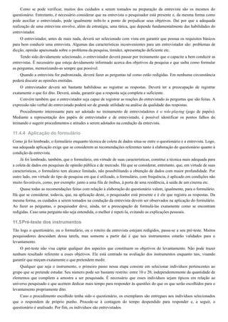 11.4.4
11.5
Como se pode verificar, muitos dos cuidados a serem tomados na preparação da entrevista são os mesmos do
questionário. Entretanto, é necessário considerar que na entrevista o pesquisador está presente e, da mesma forma como
pode auxiliar o entrevistado, pode igualmente inibi-lo a ponto de prejudicar seus objetivos. Daí por que a adequada
realização de uma entrevista envolve, além da estratégia, uma tática, que depende fundamentalmente das habilidades do
entrevistador.
O entrevistador, antes de mais nada, deverá ser selecionado com vista em garantir que possua os requisitos básicos
para bem conduzir uma entrevista. Algumas das características inconvenientes para um entrevistador são: problemas de
dicção, opinião apaixonada sobre o problema da pesquisa, timidez, apresentação deficiente etc.
Tendo sido devidamente selecionado, o entrevistador deverá passar por treinamento que o capacite a bem conduzir as
entrevistas. É necessário que esteja devidamente informado acerca dos objetivos da pesquisa e que saiba como formular
as perguntas, memorizando-as sempre que possível.
Quando a entrevista for padronizada, deverá fazer as perguntas tal como estão redigidas. Em nenhuma circunstância
poderá discutir as opiniões emitidas.
O entrevistador deverá ser bastante habilidoso ao registrar as respostas. Deverá ter a preocupação de registrar
exatamente o que foi dito. Deverá, ainda, garantir que a resposta seja completa e suficiente.
Convém também que o entrevistador seja capaz de registrar as reações do entrevistado às perguntas que são feitas. A
expressão não verbal do entrevistado poderá ser de grande utilidade na análise da qualidade das respostas.
Procedimento interessante para ser adotado no treinamento de entrevistadores é o role-playing (jogo de papéis).
Mediante a representação dos papéis de entrevistador e de entrevistado, é possível identificar os pontos falhos do
treinando e sugerir procedimentos e atitudes a serem adotados na condução da entrevista.
Aplicação do formulário
Como já foi lembrado, o formulário enquanto técnica de coleta de dados situa-se entre o questionário e a entrevista. Logo,
sua adequada aplicação exige que se considerem as recomendações referentes tanto à elaboração do questionário quanto à
condição da entrevista.
Já foi lembrado, também, que o formulário, em virtude de suas características, constitui a técnica mais adequada para
a coleta de dados em pesquisas de opinião pública e de mercado. Há que se considerar, entretanto, que, em virtude de suas
características, o formulário tem alcance limitado, não possibilitando a obtenção de dados com maior profundidade. Por
outro lado, em virtude do tipo de pesquisa em que é utilizado, o formulário, com frequência, é aplicado em condições não
muito favoráveis, como, por exemplo: junto a uma fila de ônibus, à porta de uma residência, à saída de um cinema etc.
Quase todas as recomendações feitas com relação à elaboração do questionário valem, igualmente, para o formulário.
Há que se considerar, todavia, que, na aplicação deste, o pesquisador está presente e é ele que registra as respostas. Da
mesma forma, os cuidados a serem tomados na condução da entrevista devem ser observados na aplicação do formulário.
Ao fazer as perguntas, o pesquisador deve, ainda, ter a preocupação de formulá-las exatamente como se encontram
redigidas. Caso uma pergunta não seja entendida, o melhor é repeti-la, evitando as explicações pessoais.
Pré-teste dos instrumentos
Tão logo o questionário, ou o formulário, ou o roteiro da entrevista estejam redigidos, passa-se a seu pré-teste. Muitos
pesquisadores descuidam dessa tarefa, mas somente a partir daí é que tais instrumentos estarão validados para o
levantamento.
O pré-teste não visa captar qualquer dos aspectos que constituem os objetivos do levantamento. Não pode trazer
nenhum resultado referente a esses objetivos. Ele está centrado na avaliação dos instrumentos enquanto tais, visando
garantir que meçam exatamente o que pretendem medir.
Qualquer que seja o instrumento, o primeiro passo nessa etapa consiste em selecionar indivíduos pertencentes ao
grupo que se pretende estudar. Seu número pode ser bastante restrito: entre 10 e 20, independentemente da quantidade de
elementos que compõem a amostra a ser pesquisada. É necessário que esses indivíduos sejam típicos em relação ao
universo pesquisado e que aceitem dedicar mais tempo para responder às questões do que os que serão escolhidos para o
levantamento propriamente dito.
Caso o procedimento escolhido tenha sido o questionário, os exemplares são entregues aos indivíduos selecionados
que o respondem de próprio punho. Procede-se à contagem do tempo despendido para responder e, a seguir, o
questionário é analisado. Por fim, os indivíduos são entrevistados.
 