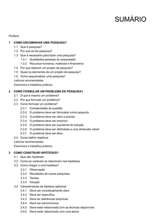 1
1.1
1.2
1.3
1.3.1
1.3.2
1.4
1.5
1.6
2
2.1
2.2
2.3
2.3.1
2.3.2
2.3.3
2.3.4
2.3.5
2.3.6
2.3.7
2.4
3
3.1
3.2
3.3
3.3.1
3.3.2
3.3.3
3.3.4
3.4
3.4.1
3.4.2
3.4.3
3.4.4
3.4.5
3.4.6
SUMÁRIO
Prefácio
COMO ENCAMINHAR UMA PESQUISA?
Que é pesquisa?
Por que se faz pesquisa?
Que é necessário para fazer uma pesquisa?
Qualidades pessoais do pesquisador
Recursos humanos, materiais e financeiros
Por que elaborar um projeto de pesquisa?
Quais os elementos de um projeto de pesquisa?
Como esquematizar uma pesquisa?
Leituras recomendadas
Exercícios e trabalhos práticos
COMO FORMULAR UM PROBLEMA DE PESQUISA?
O que é mesmo um problema?
Por que formular um problema?
Como formular um problema?
Complexidade da questão
O problema deve ser formulado como pergunta
O problema deve ser claro e preciso
O problema deve ser empírico
O problema deve ser suscetível de solução
O problema deve ser delimitado a uma dimensão viável
O problema deve ser ético
Como definir objetivos
Leituras recomendadas
Exercícios e trabalhos práticos
COMO CONSTRUIR HIPÓTESES?
Que são hipóteses
Como as variáveis se relacionam nas hipóteses
Como chegar a uma hipótese?
Observação
Resultados de outras pesquisas
Teorias
Intuição
Características da hipótese aplicável
Deve ser conceitualmente clara
Deve ser específica
Deve ter referências empíricas
Deve ser parcimoniosa
Deve estar relacionada com as técnicas disponíveis
Deve estar relacionada com uma teoria
 