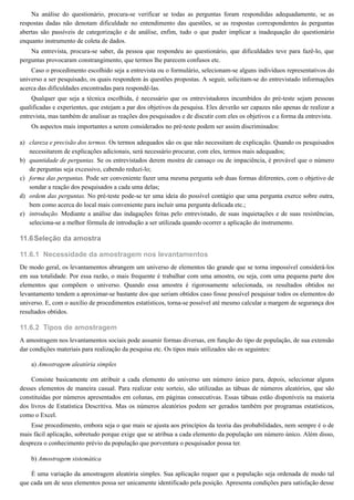 a)
b)
c)
d)
e)
11.6
11.6.1
11.6.2
Na análise do questionário, procura-se verificar se todas as perguntas foram respondidas adequadamente, se as
respostas dadas não denotam dificuldade no entendimento das questões, se as respostas correspondentes às perguntas
abertas são passíveis de categorização e de análise, enfim, tudo o que puder implicar a inadequação do questionário
enquanto instrumento de coleta de dados.
Na entrevista, procura-se saber, da pessoa que respondeu ao questionário, que dificuldades teve para fazê-lo, que
perguntas provocaram constrangimento, que termos lhe parecem confusos etc.
Caso o procedimento escolhido seja a entrevista ou o formulário, selecionam-se alguns indivíduos representativos do
universo a ser pesquisado, os quais respondem às questões propostas. A seguir, solicitam-se do entrevistado informações
acerca das dificuldades encontradas para respondê-las.
Qualquer que seja a técnica escolhida, é necessário que os entrevistadores incumbidos do pré-teste sejam pessoas
qualificadas e experientes, que estejam a par dos objetivos da pesquisa. Eles deverão ser capazes não apenas de realizar a
entrevista, mas também de analisar as reações dos pesquisados e de discutir com eles os objetivos e a forma da entrevista.
Os aspectos mais importantes a serem considerados no pré-teste podem ser assim discriminados:
clareza e precisão dos termos. Os termos adequados são os que não necessitam de explicação. Quando os pesquisados
necessitarem de explicações adicionais, será necessário procurar, com eles, termos mais adequados;
quantidade de perguntas. Se os entrevistados derem mostra de cansaço ou de impaciência, é provável que o número
de perguntas seja excessivo, cabendo reduzi-lo;
forma das perguntas. Pode ser conveniente fazer uma mesma pergunta sob duas formas diferentes, com o objetivo de
sondar a reação dos pesquisados a cada uma delas;
ordem das perguntas. No pré-teste pode-se ter uma ideia do possível contágio que uma pergunta exerce sobre outra,
bem como acerca do local mais conveniente para incluir uma pergunta delicada etc.;
introdução. Mediante a análise das indagações feitas pelo entrevistado, de suas inquietações e de suas resistências,
seleciona-se a melhor fórmula de introdução a ser utilizada quando ocorrer a aplicação do instrumento.
Seleção da amostra
Necessidade da amostragem nos levantamentos
De modo geral, os levantamentos abrangem um universo de elementos tão grande que se torna impossível considerá-los
em sua totalidade. Por essa razão, o mais frequente é trabalhar com uma amostra, ou seja, com uma pequena parte dos
elementos que compõem o universo. Quando essa amostra é rigorosamente selecionada, os resultados obtidos no
levantamento tendem a aproximar-se bastante dos que seriam obtidos caso fosse possível pesquisar todos os elementos do
universo. E, com o auxílio de procedimentos estatísticos, torna-se possível até mesmo calcular a margem de segurança dos
resultados obtidos.
Tipos de amostragem
A amostragem nos levantamentos sociais pode assumir formas diversas, em função do tipo de população, de sua extensão
dar condições materiais para realização da pesquisa etc. Os tipos mais utilizados são os seguintes:
a) Amostragem aleatória simples
Consiste basicamente em atribuir a cada elemento do universo um número único para, depois, selecionar alguns
desses elementos de maneira casual. Para realizar este sorteio, são utilizadas as tábuas de números aleatórios, que são
constituídas por números apresentados em colunas, em páginas consecutivas. Essas tábuas estão disponíveis na maioria
dos livros de Estatística Descritiva. Mas os números aleatórios podem ser gerados também por programas estatísticos,
como o Excel.
Esse procedimento, embora seja o que mais se ajusta aos princípios da teoria das probabilidades, nem sempre é o de
mais fácil aplicação, sobretudo porque exige que se atribua a cada elemento da população um número único. Além disso,
despreza o conhecimento prévio da população que porventura o pesquisador possa ter.
b) Amostragem sistemática
É uma variação da amostragem aleatória simples. Sua aplicação requer que a população seja ordenada de modo tal
que cada um de seus elementos possa ser unicamente identificado pela posição. Apresenta condições para satisfação desse
 