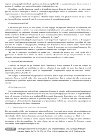 11.6.3
Tabela 11.1
requisito uma população identificada a partir de uma lista que englobe todos os seus elementos, uma fila de pessoas ou o
conjunto de candidatos a um concurso identificados pela ficha de inscrição.
Para efetuar a escolha da amostra, procede-se à seleção de um ponto de partida aleatório entre 1 e o inteiro mais
próximo à razão da amostragem (o número de elementos da população pelo número de elementos da amostra – N/n). A
seguir, selecionam-se itens em intervalos de amplitude N/n.
A composição da amostra por esse processo é bastante simples. Todavia só é aplicável aos casos em que se possa
previamente identificar a posição de cada elemento num sistema de ordenação da população.
c) Amostragem estratificada
Caracteriza-se pela seleção de uma amostra de cada subgrupo da população considerada. O fundamento para
delimitar os subgrupos ou estratos pode ser encontrado em propriedades como sexo, idade ou classe social. Muitas vezes,
essas propriedades são combinadas, originando uma matriz de classificação. Por exemplo, quando se combinam homem e
mulher com “maior de 18 anos” e “menor de 18 anos”, resultam quatro estratos: “homem menor de 18 anos”, “mulher
menor de 18 anos”, “homem maior de 18 anos” e “mulher maior de 18 anos”.
A amostragem estratificada pode ser proporcional ou não proporcional. No primeiro caso, seleciona-se de cada grupo
uma amostra aleatória que seja proporcional à extensão de cada subgrupo determinado por alguma propriedade tida como
relevante. Por exemplo, se uma população é formada por 70% de homens e 30% de mulheres, então a amostra deverá
obedecer às mesmas proporções no que se refere ao sexo. Esse tipo de amostragem tem como principal vantagem o fato
de assegurar representatividade em relação às propriedades adotadas como critério para estratificação.
No caso da amostragem estratificada não proporcional, a extensão das amostras dos vários estratos não é
proporcional à extensão desses estratos em relação ao universo. Há situações em que esse procedimento é o mais
adequado, particularmente naquela em que se tem interesse na comparação entre os vários estratos.
d) Amostragem por conglomerados
É indicada em situações em que é bastante difícil a identificação de seus elementos. É o caso, por exemplo, de
pesquisas cuja população seja constituída por todos os habitantes de uma cidade. Em casos desse tipo, é possível
proceder-se à seleção da amostra a partir de “conglomerados”. Conglomerados típicos são quarteirões, famílias,
organizações, edifícios, fazendas etc.
Por exemplo, no levantamento da população de uma cidade, pode-se dispor de um mapa indicando cada um dos
quarteirões. Torna-se possível, então, colher uma amostra de quarteirões e fazer a contagem de todas as pessoas que
residem naqueles quarteirões. A partir dessa contagem é possível selecionar aleatoriamente os elementos que comporão a
amostra.
e) Amostragem por cotas
Este tipo de amostragem é muito utilizado em pesquisas eleitorais e de mercado, tendo como principal vantagem seu
baixo custo. De modo geral, é desenvolvida em três fases: (1) classificação da população em função de propriedades tidas
como relevantes para o fenômeno a ser estudado; (2) determinação da proporção da população a ser colocada em cada
classe com base na constituição conhecida ou presumida da população; e (3) fixação de cotas para cada entrevistador
encarregado de selecionar elementos da população a ser pesquisada de modo tal que a amostra total seja composta em
observância à proporção das classes consideradas.
Determinação do tamanho da amostra
Para que os dados obtidos num levantamento sejam significativos, é necessário que a amostra seja constituída por um
número adequado de elementos. A estatística dispõe de procedimentos que possibilitam estimar esse número. Para tanto,
são realizados cálculos diversos. Entretanto, uma razoável estimativa pode ser feita consultando-se a Tabela 11.1.
Essa tabela fornece o tamanho da amostra adequada para um nível de confiança de 95% (que em termos estatísticos
corresponde a dois desvios-padrões). As várias colunas, por sua vez, indicam o número de elementos a serem
selecionados com as respectivas margens de erro.
Tabela para determinar a amplitude de uma amostra tirada de uma população finita com
margens de erro de 1%, 2%, 3%, 4%, 5% e 10% na hipótese de p = 0,5. Coeficiente de
 