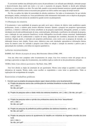 11.9
1.
a)
b)
c)
d)
e)
É conveniente também uma definição prévia acerca do procedimento a ser utilizado para tabulação, sobretudo porque
o desenvolvimento dessa tarefa tem muito a ver com o orçamento da pesquisa. Quando se decide pela tabulação
eletrônica, os custos tendem a ser altos. Por outro lado, quando se tem amostra bastante numerosa e grande quantidade de
dados, a tabulação eletrônica torna-se necessária para garantir sua efetiva análise num espaço de tempo razoável.
Por fim, na análise dos dados há necessidade de cálculos estatísticos. Em todos os levantamentos, há que calcular
percentagens, médias, correlações etc. Esses procedimentos estão intimamente relacionados com os objetivos da pesquisa.
Por tal razão, não há como deixar de considerá-los quando ocorrer seu planejamento.
Redação do relatório
O levantamento é uma modalidade de pesquisa que pode servir para o alcance de objetivo tanto acadêmicos quanto
profissionais. Assim, o relatório pode assumir diferentes formatos. Quando a pesquisa tem propósitos rigorosamente
científicos, o relatório é elaborado de forma semelhante ao da pesquisa experimental, abrangendo, portanto, as seções:
introdução (envolvendo problematização do tema, contextualização, delimitação e justificativa da realização da pesquisa,
com a indicação de seus potenciais benefícios), revisão bibliográfica (envolvendo sistema conceitual, fundamentação
teórica e estágio atual do conhecimento a respeito do tema), apresentação dos resultados, discussão dos resultados e
conclusão. Quando, porém, é realizado com propósitos profissionais, como ocorre com as pesquisas de mercado, sua
elaboração torna-se mais simples. Nesses casos, elabora-se uma curta introdução, apresentam-se informações básicas
acerca da maneira como foi realizada a pesquisa (com ênfase na seleção e extração da amostra) e parte-se para a
apresentação dos resultados, com ênfase nos aspectos quantitativos.
Leituras recomendadas
BABBIE, Earl. Métodos de pesquisa de survey. Belo Horizonte: Editora UFMG, 1999.
Uma das obras mais completas sobre levantamentos de campo. Esse livro mostra-se muito útil porque não se
restringe a apresentar as etapas dos levantamentos, mas também expõe as razões de ser dos procedimentos utilizados.
VIEIRA, Sônia. Como elaborar questionários. São Paulo: Atlas, 2009.
Este livro aborda as etapas da construção de um questionário. Mostra como redigir as questões e como propor
alternativas de resposta. Mostra, ainda, como escolher os respondentes e como testar os questionários. Todas as
explicações são acompanhadas de exemplos.
Exercícios e trabalhos práticos
Convém que os projetos de pesquisa abaixo sejam desenvolvidos como levantamentos?
Projeto de pesquisa acerca das contribuições de cientistas brasileiros na área de Microbiologia.
sim ( ) não ( )
Se não, por quê? . . . . . . . . . . . . . . . . . . . . . . . . . . . . . . . . . . . . . . . . . . . . . . .
. . . . . . . . . . . . . . . . . . . . . . . . . . . . . . . . . . . . . . . . . . . . . . . . . . . . . . . . . . . . .
Projeto de pesquisa sobre a idade média dos eleitores brasileiros. sim ( ) não ( ) Se não, por quê? . . . .
. . . . . . . . . . . . . . . . . . . . . . . . . . . . . . . . . . . . . . . . . . .
. . . . . . . . . . . . . . . . . . . . . . . . . . . . . . . . . . . . . . . . . . . . . . . . . . . . . . . . . . . . .
Projeto de pesquisa sobre a opinião dos professores acerca dos livros “descartáveis”.
sim ( ) não ( )
Se não, por quê? . . . . . . . . . . . . . . . . . . . . . . . . . . . . . . . . . . . . . . . . . . . . . . .
. . . . . . . . . . . . . . . . . . . . . . . . . . . . . . . . . . . . . . . . . . . . . . . . . . . . . . . . . . . . .
Projeto de pesquisa da preferência político-partidária dos eleitores brasileiros. sim ( ) não ( )
Se não, por quê? . . . . . . . . . . . . . . . . . . . . . . . . . . . . . . . . . . . . . . . . . . . . . . .
. . . . . . . . . . . . . . . . . . . . . . . . . . . . . . . . . . . . . . . . . . . . . . . . . . . . . . . . . . . . .
Projeto de pesquisa acerca do ajustamento do trabalho em indústrias de migrantes oriundos da zona
rural.
sim ( ) não ( )
Se não, por quê? . . . . . . . . . . . . . . . . . . . . . . . . . . . . . . . . . . . . . . . . . . . . . . .
. . . . . . . . . . . . . . . . . . . . . . . . . . . . . . . . . . . . . . . . . . . . . . . . . . . . . . . . . . . . .
 