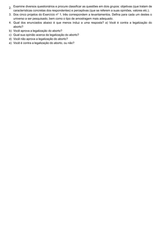 2.
3.
4.
b)
c)
d)
e)
Examine diversos questionários e procure classificar as questões em dois grupos: objetivas (que tratam de
características concretas dos respondentes) e perceptivas (que se referem a suas opiniões, valores etc.).
Dos cinco projetos do Exercício no
1, três correspondem a levantamentos. Defina para cada um destes o
universo a ser pesquisado, bem como o tipo de amostragem mais adequado.
Qual dos enunciados abaixo é que menos induz a uma resposta? a) Você é contra a legalização do
aborto?
Você aprova a legalização do aborto?
Qual sua opinião acerca da legalização do aborto?
Você não aprova a legalização do aborto?
Você é contra a legalização do aborto, ou não?
 