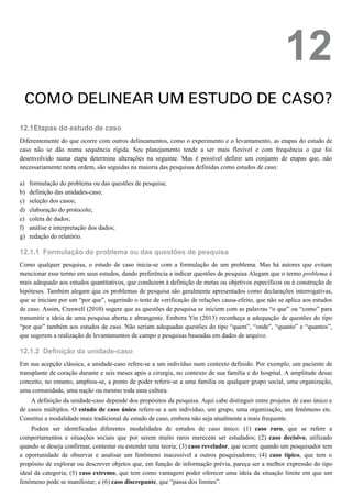 12.1
a)
b)
c)
d)
e)
f)
g)
12.1.1
12.1.2
12
COMO DELINEAR UM ESTUDO DE CASO?
Etapas do estudo de caso
Diferentemente do que ocorre com outros delineamentos, como o experimento e o levantamento, as etapas do estudo de
caso não se dão numa sequência rígida. Seu planejamento tende a ser mais flexível e com frequência o que foi
desenvolvido numa etapa determina alterações na seguinte. Mas é possível definir um conjunto de etapas que, não
necessariamente nesta ordem, são seguidas na maioria das pesquisas definidas como estudos de caso:
formulação do problema ou das questões de pesquisa;
definição das unidades-caso;
seleção dos casos;
elaboração do protocolo;
coleta de dados;
análise e interpretação dos dados;
redação do relatório.
Formulação do problema ou das questões de pesquisa
Como qualquer pesquisa, o estudo de caso inicia-se com a formulação de um problema. Mas há autores que evitam
mencionar esse termo em seus estudos, dando preferência a indicar questões de pesquisa Alegam que o termo problema é
mais adequado aos estudos quantitativos, que conduzem à definição de metas ou objetivos específicos ou à construção de
hipóteses. Também alegam que os problemas de pesquisa são geralmente apresentados como declarações interrogativas,
que se iniciam por um “por que”, sugerindo o teste de verificação de relações causa-efeito, que não se aplica aos estudos
de caso. Assim, Creswell (2010) sugere que as questões de pesquisa se iniciem com as palavras “o que” ou “como” para
transmitir a ideia de uma pesquisa aberta e abrangente. Embora Yin (2013) reconheça a adequação de questões do tipo
“por que” também aos estudos de caso. Não seriam adequadas questões do tipo “quem”, “onde”, “quanto” e “quantos”,
que sugerem a realização de levantamentos de campo e pesquisas baseadas em dados de arquivo.
Definição da unidade-caso
Em sua acepção clássica, a unidade-caso refere-se a um indivíduo num contexto definido. Por exemplo, um paciente de
transplante de coração durante e seis meses após a cirurgia, no contexto de sua família e do hospital. A amplitude desse
conceito, no entanto, ampliou-se, a ponto de poder referir-se a uma família ou qualquer grupo social, uma organização,
uma comunidade, uma nação ou mesmo toda uma cultura.
A definição da unidade-caso depende dos propósitos da pesquisa. Aqui cabe distinguir entre projetos de caso único e
de casos múltiplos. O estudo de caso único refere-se a um indivíduo, um grupo, uma organização, um fenômeno etc.
Constitui a modalidade mais tradicional de estudo de caso, embora não seja atualmente a mais frequente.
Podem ser identificadas diferentes modalidades de estudos de caso único: (1) caso raro, que se refere a
comportamentos e situações sociais que por serem muito raros merecem ser estudados; (2) caso decisivo, utilizado
quando se deseja confirmar, contestar ou estender uma teoria; (3) caso revelador, que ocorre quando um pesquisador tem
a oportunidade de observar e analisar um fenômeno inacessível a outros pesquisadores; (4) caso típico, que tem o
propósito de explorar ou descrever objetos que, em função de informação prévia, pareça ser a melhor expressão do tipo
ideal da categoria; (5) caso extremo, que tem como vantagem poder oferecer uma ideia da situação limite em que um
fenômeno pode se manifestar; e (6) caso discrepante, que “passa dos limites”.
 