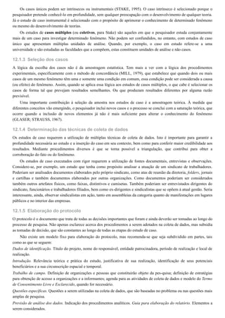 12.1.3
12.1.4
12.1.5
Os casos únicos podem ser intrínsecos ou instrumentais (STAKE, 1995). O caso intrínseco é selecionado porque o
pesquisador pretende conhecê-lo em profundidade, sem qualquer preocupação com o desenvolvimento de qualquer teoria.
Já o estudo de caso instrumental é selecionado com o propósito de aprimorar o conhecimento de determinado fenômeno
ou mesmo do desenvolvimento de teorias.
Os estudos de casos múltiplos (ou coletivos, para Stake) são aqueles em que o pesquisador estuda conjuntamente
mais de um caso para investigar determinado fenômeno. Não podem ser confundidos, no entanto, com estudos de caso
único que apresentam múltiplas unidades de análise. Quando, por exemplo, o caso em estudo refere-se a uma
universidade e são estudadas as faculdades que a compõem, estas constituem unidades de análise e não casos.
Seleção dos casos
A lógica da escolha dos casos não é da amostragem estatística. Tem mais a ver com a lógica dos procedimentos
experimentais, especificamente com o método de concordância (MILL, 1979), que estabelece que quando dois ou mais
casos de um mesmo fenômeno têm uma e somente uma condição em comum, essa condição pode ser considerada a causa
(ou efeito) do fenômeno. Assim, quando se aplica essa lógica aos estudos de casos múltiplos, o que cabe é selecionar os
casos de forma tal que prevejam resultados semelhantes. Ou que produzam resultados diferentes por alguma razão
previsível.
Uma importante contribuição à seleção da amostra nos estudos de caso é a amostragem teórica. À medida que
diferentes conceitos vão emergindo, o pesquisador inclui novos casos e o processo se conclui com a saturação teórica, que
ocorre quando a inclusão de novos elementos já não é mais suficiente para alterar o conhecimento do fenômeno
(GLASER; STRAUSS, 1967).
Determinação das técnicas de coleta de dados
Os estudos de caso requerem a utilização de múltiplas técnicas de coleta de dados. Isto é importante para garantir a
profundidade necessária ao estudo e a inserção do caso em seu contexto, bem como para conferir maior credibilidade aos
resultados. Mediante procedimentos diversos é que se torna possível a triangulação, que contribui para obter a
corroboração do fato ou do fenômeno.
Os estudos de caso executados com rigor requerem a utilização de fontes documentais, entrevistas e observações.
Considere-se, por exemplo, um estudo que tenha como propósito analisar a atuação de um sindicato de trabalhadores.
Poderiam ser analisados documentos elaborados pelo próprio sindicato, como atas de reunião da diretoria, folders, jornais
e cartilhas e também documentos elaborados por outras organizações. Como documentos poderiam ser considerados
também outros artefatos físicos, como faixas, distintivos e camisetas. Também poderiam ser entrevistados dirigentes do
sindicato, funcionários e trabalhadores filiados, bem como ex-dirigentes e sindicalistas que se opõem à atual gestão. Seria
interessante, ainda, observar sindicalistas em ação, tanto em assembleias da categoria quanto de manifestações em lugares
públicos e no interior das empresas.
Elaboração do protocolo
O protocolo é o documento que trata de todas as decisões importantes que foram e ainda deverão ser tomadas ao longo do
processo de pesquisa. Não apenas esclarece acerca dos procedimentos a serem adotados na coleta de dados, mas subsidia
as tomadas de decisão, que são constantes ao longo de todas as etapas do estudo de caso.
Não existe um modelo fixo para elaboração do protocolo, mas recomenda-se que seja subdividido em partes, tais
como as que se seguem:
Dados de identificação. Título do projeto, nome do responsável, entidade patrocinadora, período de realização e local de
realização.
Introdução. Relevância teórica e prática do estudo, justificativa de sua realização, identificação de seus potenciais
beneficiários e a sua circunscrição espacial e temporal.
Trabalho de campo. Definição de organizações e pessoas que constituirão objeto da pes-quisa; definição de estratégias
para obtenção de acesso a organizações e a informantes; agenda para as atividades de coleta de dados e modelo do Termo
de Consentimento Livre e Esclarecido, quando for necessário.
Questões específicas. Questões a serem utilizadas na coleta de dados, que são baseadas no problema ou nas questões mais
amplas de pesquisa.
Previsão de análise dos dados. Indicação dos procedimentos analíticos. Guia para elaboração do relatório. Elementos a
serem considerados.
 