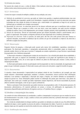 12.2
12.2.1
a)
b)
c)
d)
12.2.2
12.2.3
12.3
12.3.1
Coleta de dados
Na maioria dos estudos de caso, a coleta de dados é feita mediante entrevistas, observação e análise de documentos,
embora muitas outras técnicas possam ser utilizadas.
Entrevistas
A entrevista requer a tomada de múltiplos cuidados em sua condução, tais como:
Definição da modalidade de entrevista, que pode ser: aberta (com questões e sequência predeterminadas, mas com
ampla liberdade para responder), guiada (com formulação e sequência definidas no curso da entrevista), por pautas
(orientadas por uma relação de pontos de interesse que o entrevistador vai explorando ao longo de seu curso) ou
informal (que se confunde com a simples conversação).
Quantidade de entrevistas. As entrevistas devem ser em número suficiente para que se manifestem todos os atores
relevantes. Mesmo que a pesquisa se refira a um caso único, como uma empresa, este pode envolver múltiplas
unidades de análise, como os seus departamentos, por exemplo, exigindo, portanto, maior quantidade de entrevistados.
Seleção dos informantes. Devem ser selecionadas pessoas que estejam articuladas cultural e sensitivamente com o
grupo ou organização. Nem sempre os dirigentes máximos de uma organização são os melhores informantes.
Negociação da entrevista. Como as pessoas, de modo geral, não têm uma razão pessoal forte para fornecer as
respostas desejadas, recomenda-se estabelecer tipo de contrato em que são esclarecidos os objetivos da entrevista e
definidos os papéis das duas partes.
Observação
Enquanto técnica de pesquisa, a observação pode assumir pelo menos três modalidades: espontânea, sistemática e
participante. Na observação espontânea, o pesquisador, permanecendo alheio à comunidade, grupo ou situação que
pretende estudar, observa os fatos que aí ocorrem. É adequada aos estudos exploratórios, já que favorece a aproximação
do pesquisador com o fenômeno pesquisado.
A observação sistemática é adequada para estudos de caso descritivos. Ao se decidir pela adoção dessa modalidade, o
pesquisador sabe quais os aspectos da comunidade, da organização ou do grupo são significativos para alcançar os
objetivos pretendidos. Assim, ele se torna capaz de elaborar um plano de observação para orientar a coleta, análise e
interpretação dos dados.
A observação participante consiste na participação real do pesquisador na vida da comunidade, da organização ou do
grupo em que é realizada a pesquisa. O observador assume, pelo menos até certo ponto, o papel de membro do grupo.
Documentos
A consulta a fontes documentais é imprescindível em qualquer estudo de caso. Considere-se, por exemplo, que num
estudo referente a determinada organização, mediante a consulta a documentos, torna-se possível obter informações
referentes à sua estrutura e organização, à descrição dos cargos e funções, aos critérios adotados no recrutamento e
seleção de pessoal etc. Essas informações podem auxiliar na elaboração das pautas para entrevistas e dos planos de
observação. Sem contar que à medida que dados importantes estejam disponíveis, não haverá necessidade de procurar
obtê-los mediante interrogação, a não ser que se queira confrontá-los.
Dentre as principais fontes documentais que podem interessar aos pesquisadores estão: (1) documentos pessoais; (2)
documentos administrativos; (3) material publicado em jornais e revistas; (4) publicações de organizações; (5)
documentos disponibilizados pela Internet; (6) registros cursivos; e (7) artefatos físicos e vestígios.
Análise e interpretação dos dados
Ao contrário de outros delineamentos já considerados, a análise e interpretação é um processo que nos estudos de caso se
dá simultaneamente à sua coleta. A rigor, a análise se inicia com a primeira entrevista, a primeira observação e a primeira
leitura de um documento.
Em virtude da multiplicidade de enfoques analíticos que podem ser adotados nos estudos de caso, fica difícil definir a
sequência de etapas a serem seguidas no processo de análise e interpretação dos dados. É possível, no entanto, identificar
algumas etapas que são seguidas na maioria dos estudos de casos, ainda que de forma não sequencial.
Codificação dos dados
 