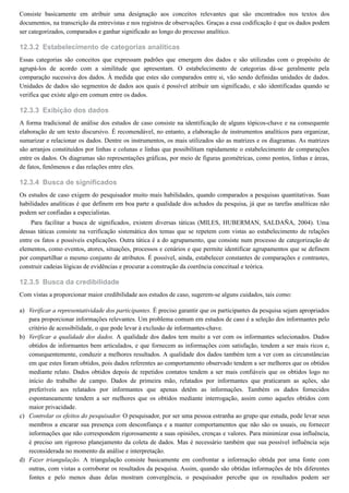 12.3.2
12.3.3
12.3.4
12.3.5
a)
b)
c)
d)
Consiste basicamente em atribuir uma designação aos conceitos relevantes que são encontrados nos textos dos
documentos, na transcrição da entrevistas e nos registros de observações. Graças a essa codificação é que os dados podem
ser categorizados, comparados e ganhar significado ao longo do processo analítico.
Estabelecimento de categorias analíticas
Essas categorias são conceitos que expressam padrões que emergem dos dados e são utilizadas com o propósito de
agrupá-los de acordo com a similitude que apresentam. O estabelecimento de categorias dá-se geralmente pela
comparação sucessiva dos dados. À medida que estes são comparados entre si, vão sendo definidas unidades de dados.
Unidades de dados são segmentos de dados aos quais é possível atribuir um significado, e são identificadas quando se
verifica que existe algo em comum entre os dados.
Exibição dos dados
A forma tradicional de análise dos estudos de caso consiste na identificação de alguns tópicos-chave e na consequente
elaboração de um texto discursivo. É recomendável, no entanto, a elaboração de instrumentos analíticos para organizar,
sumarizar e relacionar os dados. Dentre os instrumentos, os mais utilizados são as matrizes e os diagramas. As matrizes
são arranjos constituídos por linhas e colunas e linhas que possibilitam rapidamente o estabelecimento de comparações
entre os dados. Os diagramas são representações gráficas, por meio de figuras geométricas, como pontos, linhas e áreas,
de fatos, fenômenos e das relações entre eles.
Busca de significados
Os estudos de caso exigem do pesquisador muito mais habilidades, quando comparados a pesquisas quantitativas. Suas
habilidades analíticas é que definem em boa parte a qualidade dos achados da pesquisa, já que as tarefas analíticas não
podem ser confiadas a especialistas.
Para facilitar a busca de significados, existem diversas táticas (MILES, HUBERMAN, SALDAÑA, 2004). Uma
dessas táticas consiste na verificação sistemática dos temas que se repetem com vistas ao estabelecimento de relações
entre os fatos e possíveis explicações. Outra tática é a do agrupamento, que consiste num processo de categorização de
elementos, como eventos, atores, situações, processos e cenários e que permite identificar agrupamentos que se definem
por compartilhar o mesmo conjunto de atributos. É possível, ainda, estabelecer constantes de comparações e contrastes,
construir cadeias lógicas de evidências e procurar a construção da coerência conceitual e teórica.
Busca da credibilidade
Com vistas a proporcionar maior credibilidade aos estudos de caso, sugerem-se alguns cuidados, tais como:
Verificar a representatividade dos participantes. É preciso garantir que os participantes da pesquisa sejam apropriados
para proporcionar informações relevantes. Um problema comum em estudos de caso é a seleção dos informantes pelo
critério de acessibilidade, o que pode levar à exclusão de informantes-chave.
Verificar a qualidade dos dados. A qualidade dos dados tem muito a ver com os informantes selecionados. Dados
obtidos de informantes bem articulados, e que fornecem as informações com satisfação, tendem a ser mais ricos e,
consequentemente, conduzir a melhores resultados. A qualidade dos dados também tem a ver com as circunstâncias
em que estes foram obtidos, pois dados referentes ao comportamento observado tendem a ser melhores que os obtidos
mediante relato. Dados obtidos depois de repetidos contatos tendem a ser mais confiáveis que os obtidos logo no
início do trabalho de campo. Dados de primeira mão, relatados por informantes que praticaram as ações, são
preferíveis aos relatados por informantes que apenas detêm as informações. Também os dados fornecidos
espontaneamente tendem a ser melhores que os obtidos mediante interrogação, assim como aqueles obtidos com
maior privacidade.
Controlar os efeitos do pesquisador. O pesquisador, por ser uma pessoa estranha ao grupo que estuda, pode levar seus
membros a encarar sua presença com desconfiança e a manter comportamentos que não são os usuais, ou fornecer
informações que não correspondem rigorosamente a suas opiniões, crenças e valores. Para minimizar essa influência,
é preciso um rigoroso planejamento da coleta de dados. Mas é necessário também que sua possível influência seja
reconsiderada no momento da análise e interpretação.
Fazer triangulação. A triangulação consiste basicamente em confrontar a informação obtida por uma fonte com
outras, com vistas a corroborar os resultados da pesquisa. Assim, quando são obtidas informações de três diferentes
fontes e pelo menos duas delas mostram convergência, o pesquisador percebe que os resultados podem ser
 