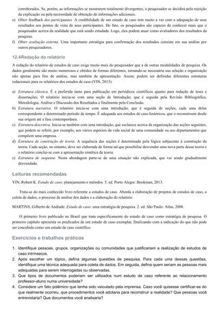 e)
f)
12.4
a)
b)
c)
d)
e)
1.
2.
3.
4.
corroborados. Se, porém, as informações se mostrarem totalmente divergentes, o pesquisador se decidirá pela rejeição
da explicação ou pela necessidade de obtenção de informações adicionais.
Obter feedback dos participantes. A credibilidade de um estudo de caso tem muito a ver com a adequação de seus
resultados aos pontos de vista de seus participantes. De fato, os pesquisados são capazes de conhecer mais que o
pesquisador acerca da realidade que está sendo estudada. Logo, eles podem atuar como avaliadores dos resultados da
pesquisa.
Obter avaliação externa. Uma importante estratégia para confirmação dos resultados consiste em sua análise por
outros pesquisadores.
Redação do relatório
A redação do relatório de estudos de caso exige muito mais do pesquisador que a de outras modalidades de pesquisa. Os
dados geralmente são muito numerosos e obtidos de formas diferentes, tornando-se necessária sua seleção e organização
não apenas para fins de análise, mas também de apresentação. Assim, podem ser definidas diferentes estruturas
redacionais para os relatórios dos estudos de caso (YIN, 2013):
Estrutura clássica. É a preferida tanto para publicação em periódicos científicos quanto para redação de teses e
dissertações. O relatório inicia-se com uma seção de Introdução, que é seguida pela Revisão Bibliográfica,
Metodologia, Análise e Discussão dos Resultados e finalmente pela Conclusão.
Estrutura narrativa. O relatório inicia-se com uma introdução, que é seguida de seções, cada uma delas
correspondente a determinado período de tempo. É adequada aos estudos de caso históricos, que o reconstroem desde
sua origem até a fase contemporânea.
Estrutura descritiva. Inicia-se também com uma introdução, que esclarece acerca da organização das seções seguintes,
que podem se referir, por exemplo, aos vários aspectos da vida social de uma comunidade ou aos departamentos que
compõem uma empresa.
Estrutura de construção de teoria. A sequência das seções é determinada pela lógica subjacente à construção da
teoria. Cada seção, no entanto, deve ser elaborada de forma tal que possibilite desvendar uma nova parte dessa teoria e
o relatório conclui-se com a apresentação sintética da teoria.
Estrutura de suspense. Nesta abordagem parte-se de uma situação não explicada, que vai sendo gradualmente
desvendada.
Leituras recomendadas
YIN, Robert K. Estudo de caso: planejamento e métodos. 5. ed. Porto Alegre: Bookman, 2013.
Trata-se do mais conhecido livro referente a estudos de caso. Aborda a elaboração de projetos de estudos de caso, a
coleta de dados, o processo de análise dos dados e a elaboração do relatório.
MARTINS, Gilberto de Andrade. Estudo de caso: uma estratégia de pesquisa. 2. ed. São Paulo: Atlas, 2008.
O primeiro livro publicado no Brasil que trata especificamente do estudo de caso como estratégia de pesquisa. O
primeiro capítulo apresenta os predicados de um estudo de caso exemplar, finalizando com a indicação do que não pode
ser concebido como um estudo de caso científico.
Exercícios e trabalhos práticos
Identifique pessoas, grupos, organizações ou comunidades que justificariam a realização de estudos de
caso intrínsecos.
Após escolher um tópico, defina algumas questões de pesquisa. Para cada uma dessas questões,
identifique uma técnica adequada para coleta de dados. Em seguida, defina quem seriam as pessoas mais
adequadas para serem interrogadas ou observadas.
Que tipos de documentos poderiam ser utilizados num estudo de caso referente ao relacionamento
professor-aluno numa universidade?
Considere um fato polêmico que tenha sido veiculado pela imprensa. Caso você quisesse certificar-se do
que realmente ocorreu, que procedimentos você adotaria para reconstruir a realidade? Que pessoas você
entrevistaria? Que documentos você analisaria?
 