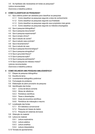 3.5
4
4.1
4.1.1
4.1.2
4.1.3
4.1.4
4.2
4.3
4.4
4.5
4.6
4.7
4.8
4.9
4.10
4.11
4.12
4.13
4.14
4.15
5
5.1
5.2
5.3
5.4
5.5
5.6
5.6.1
5.6.2
5.6.3
5.6.4
5.6.5
5.6.6
5.7
5.7.1
5.7.2
5.7.3
5.8
5.9
5.9.1
5.9.2
5.9.3
5.9.4
5.10
As hipóteses são necessárias em todas as pesquisas?
Leitura recomendada
Exercícios e trabalhos práticos
COMO CLASSIFICAR AS PESQUISAS?
Que critérios podem ser adotados para classificar as pesquisas
Como classificar as pesquisas segundo a área de conhecimento
Como classificar as pesquisas segundo sua finalidade
Como classificar as pesquisas segundo seus propósitos mais gerais
Como classificar as pesquisas segundo os métodos empregados
Que é pesquisa bibliográfica?
Que é pesquisa documental?
Que é pesquisa experimental?
Que é ensaio clínico?
Que é estudo de coorte?
Que é estudo caso-controle?
Que é levantamento?
Que é estudo de caso
Que é pesquisa fenomenológica?
Que é pesquisa etnográfica?
Que é grounded theory?
Que é pesquisa-ação?
Que é pesquisa participante?
Que é pesquisa de métodos mistos?
Leituras recomendadas
Exercícios e trabalhos práticos
COMO DELINEAR UMA PESQUISA BIBLIOGRÁFICA?
Etapas da pesquisa bibliográfica
Escolha do tema
Levantamento bibliográfico preliminar
Formulação do problema
Elaboração do plano provisório da pesquisa
Identificação das fontes
Livros de leitura corrente
Obras de referência
Periódicos científicos
Teses e dissertações
Anais de encontros científicos
Periódicos de indexação e resumo
Localização das fontes
Em biblioteca convencional
Pesquisa em bases de dados
Pesquisa em sistemas de busca
Obtenção do material
Leitura do material
Leitura exploratória
Leitura seletiva
Leitura analítica
Leitura interpretativa
Tomada de apontamentos
 