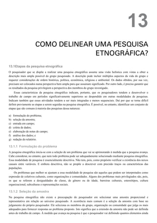 13.1
a)
b)
c)
d)
e)
f)
g)
13.1.1
13.1.2
13
COMO DELINEAR UMA PESQUISA
ETNOGRÁFICA?
Etapas da pesquisa etnográfica
O pesquisador que se dispõe a realizar uma pesquisa etnográfica assume uma visão holística com vistas a obter a
descrição mais ampla possível do grupo pesquisado. A descrição pode incluir múltiplos aspectos da vida do grupo e
requerer considerações de ordem histórica, política, econômica, religiosa e ambiental. Os dados obtidos, por sua vez,
precisam ser colocados numa perspectiva bem ampla para que assumam significado. Por outro lado, é preciso garantir que
os resultados da pesquisa privilegiem a perspectiva dos membros do grupo investigado.
Essas características da pesquisa etnográfica indicam, portanto, que os pesquisadores tendem a desenvolver o
trabalho de campo em períodos significativamente superiores ao despendido em outras modalidades de pesquisas.
Indicam também que essas atividades tendem a ser mais integradas e menos sequenciais. Daí por que se torna difícil
definir previamente as etapas a serem seguidas na pesquisa etnográfica. É possível, no entanto, identificar um conjunto de
etapas que são comuns à maioria das pesquisas dessa natureza:
formulação do problema;
seleção da amostra;
entrada em campo;
coleta de dados;
elaboração de notas de campo;
análise dos dados; e
redação do relatório.
Formulação do problema
A pesquisa etnográfica inicia-se com a seleção de um problema que vai se aprimorando à medida que a pesquisa avança.
Cabe considerar, no entanto, que nem todo problema pode ser adequadamente solucionado mediante pesquisa etnográfica.
Essa modalidade de pesquisa é essencialmente descritiva. Não tem, pois, como propósito verificar a existência dos nexos
causais entre variáveis. E embora descritiva, não se propõe a descrever com precisão traços ou características das
populações.
Os problemas que melhor se ajustam a essa modalidade de pesquisa são aqueles que podem ser interpretados como
expressão de coletivos culturais, como organizações e comunidades. Alguns dos problemas mais privilegiados são, pois,
os que se referem a desigualdades de classe, de gênero ou de idade, barreiras culturais, estereótipos, cultura
organizacional, subculturas e representações sociais.
Seleção da amostra
Na pesquisa etnográfica não existe a preocupação do pesquisador em selecionar uma amostra proporcional e
representativa em relação ao universo pesquisado. A ocorrência mais comum é a seleção da amostra com base no
julgamento do próprio pesquisador. Ele seleciona os membros do grupo, organização ou comunidade que julga os mais
adequados para fornecer respostas ao problema proposto. Isto significa que a extensão da amostra não pode ser definida
antes do trabalho de campo. À medida que avança na pesquisa é que o pesquisador vai definindo quantos elementos ainda
 