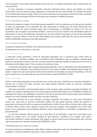 13.1.3
13.1.4
13.1.4.1
13.1.4.2
13.2
convém pesquisar. O que requer muita perspicácia para evitar que os resultados da pesquisa sejam comprometidos por
suas preferências.
É muito importante na pesquisa etnográfica selecionar informantes-chave: pessoas que dispõem de notável
conhecimento acerca da cultura do grupo, organização ou comunidade que está sendo estudada. O informante não precisa
ser um membro proeminente do grupo. Pode ser até mesmo uma pessoa que por qualquer razão dele já tenha se afastado.
O que interessa é que seja capaz de fornecer informações que enriqueçam o trabalho de pesquisa.
Entrada em campo
O processo de entrada em campo é crucial numa pesquisa etnográfica. Convém considerar que de modo geral os membros
do grupo, da organização ou da comunidade não estão interessados no trabalho que está sendo desenvolvido pelo
pesquisador. Podem até mesmo manifestar algum tipo de desconfiança ou hostilidade em relação a ele. Por isso
recomenda-se que seu ingresso seja facilitado mediante o auxílio de um de seus membros. Este intermediário poderá ser
representado, no caso de uma organização empresarial, por um de seus diretores ou gerentes; no caso de uma comunidade
religiosa, um de seus líderes; no caso de uma aldeia indígena, pelo cacique ou pelo pajé. Ou seja, por uma pessoa que
detenha credibilidade no grupo que está sendo pesquisado.
Coleta de dados
Na pesquisa etnográfica são utilizados vários procedimentos para coleta de dados.
Os fundamentais são a observação e a entrevista.
Observação
A observação assume geralmente a forma de observação participante, que se caracteriza pelo contato direto do
pesquisador com o fenômeno estudado, com a finalidade de obter informações acerca da realidade vivenciada pelas
pessoas em seus próprios contextos. Tem, pois, como pré-requisito sua presença constante no campo, em convívio com os
informantes durante algum tempo. Trata-se, portanto, de um processo longo.
A observação participante supõe a interação pesquisador/pesquisado. Assim, as informações que obtém dependem do
comportamento do pesquisador e das relações que desenvolve com o grupo estudado. Sua integração plena ao grupo, no
entanto, é improvável, pois sempre pairará sobre ele uma atmosfera de curiosidade ou mesmo de desconfiança. E ele não
pode se esquecer que é um observador que está sendo observado o tempo todo (WHYTE, 2005).
Entrevista
Embora a observação participante seja reconhecida como a técnica que mais se identifica com a pesquisa etnográfica, é
provável que a maioria dos dados relevantes seja obtida mediante diferentes formas de entrevista: estruturada,
semiestruturada ou informal.
Entrevistas estruturadas e semiestruturadas podem ser úteis em apenas alguns momentos da pesquisa etnográfica. Por
exemplo, uma relação de questões pode ser útil numa pesquisa em determinada empresa com a finalidade de comparar os
empregados em relação à sua qualificação e experiência. Esse tipo de entrevista pode ser útil em etapas mais avançadas da
pesquisa com vistas à obtenção de dados referentes a um tópico específico.
Entrevistas informais são as mais utilizadas na pesquisa etnográfica. Elas podem ser vistas como conversações
casuais, mas, assim como as entrevistas estruturadas, também têm uma agenda específica, embora não explícita. O
pesquisador as utiliza para descobrir as categorias de significados no âmbito de uma cultura. São úteis para verificar o que
as pessoas sabem, pensam, creem, aspiram e temem, bem como para comparar essas percepções com as das outras
pessoas. Essas comparações é que possibilitam identificar valores compartilhados na comunidade, na organização ou no
grupo pesquisado.
As entrevistas informais, embora pareçam ser as mais fáceis de ser conduzidas, a rigor são as mais difíceis, pois
questões de natureza ética e de controle emergem de cada entrevista. Considere-se, por exemplo, como pode o
entrevistador estabelecer e manter naturalmente uma situação ao mesmo tempo em que está procurando saber acerca da
vida de outras pessoas de maneira sistemática (FETTERMANN, 1989).
Elaboração de notas de campo
As notas de campo são constituídas pelos dados obtidos mediante observação ou entrevista. São fundamentais na pesquisa
etnográfica e constituem importante etapa entre a coleta e análise dos dados.
 