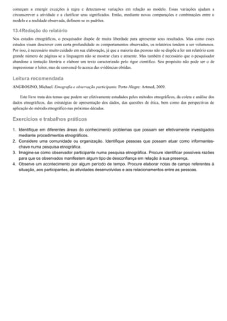 13.4
1.
2.
3.
4.
começam a emergir exceções à regra e detectam-se variações em relação ao modelo. Essas variações ajudam a
circunscrever a atividade e a clarificar seus significados. Então, mediante novas comparações e combinações entre o
modelo e a realidade observada, definem-se os padrões.
Redação do relatório
Nos estudos etnográficos, o pesquisador dispõe de muita liberdade para apresentar seus resultados. Mas como esses
estudos visam descrever com certa profundidade os comportamentos observados, os relatórios tendem a ser volumosos.
Por isso, é necessário muito cuidado em sua elaboração, já que a maioria das pessoas não se dispõe a ler um relatório com
grande número de páginas se a linguagem não se mostrar clara e atraente. Mas também é necessário que o pesquisador
abandone a tentação literária e elabore um texto caracterizado pelo rigor científico. Seu propósito não pode ser o de
impressionar o leitor, mas de convencê-lo acerca das evidências obtidas.
Leitura recomendada
ANGROSINO, Michael. Etnografia e observação participante. Porto Alegre: Artmed, 2009.
Este livro trata dos temas que podem ser efetivamente estudados pelos métodos etnográficos, da coleta e análise dos
dados etnográficos, das estratégias de apresentação dos dados, das questões de ética, bem como das perspectivas de
aplicação do método etnográfico nas próximas décadas.
Exercícios e trabalhos práticos
Identifique em diferentes áreas do conhecimento problemas que possam ser efetivamente investigados
mediante procedimentos etnográficos.
Considere uma comunidade ou organização. Identifique pessoas que possam atuar como informantes-
chave numa pesquisa etnográfica.
Imagine-se como observador participante numa pesquisa etnográfica. Procure identificar possíveis razões
para que os observados manifestem algum tipo de desconfiança em relação à sua presença.
Observe um acontecimento por algum período de tempo. Procure elaborar notas de campo referentes à
situação, aos participantes, às atividades desenvolvidas e aos relacionamentos entre as pessoas.
 