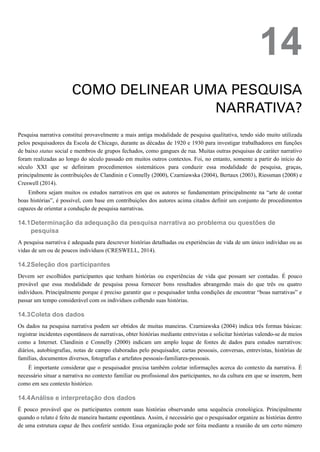 14.1
14.2
14.3
14.4
14
COMO DELINEAR UMA PESQUISA
NARRATIVA?
Pesquisa narrativa constitui provavelmente a mais antiga modalidade de pesquisa qualitativa, tendo sido muito utilizada
pelos pesquisadores da Escola de Chicago, durante as décadas de 1920 e 1930 para investigar trabalhadores em funções
de baixo status social e membros de grupos fechados, como gangues de rua. Muitas outras pesquisas de caráter narrativo
foram realizadas ao longo do século passado em muitos outros contextos. Foi, no entanto, somente a partir do início do
século XXI que se definiram procedimentos sistemáticos para conduzir essa modalidade de pesquisa, graças,
principalmente às contribuições de Clandinin e Connelly (2000), Czarniawska (2004), Bertaux (2003), Riessman (2008) e
Creswell (2014).
Embora sejam muitos os estudos narrativos em que os autores se fundamentam principalmente na “arte de contar
boas histórias”, é possível, com base em contribuições dos autores acima citados definir um conjunto de procedimentos
capazes de orientar a condução de pesquisa narrativas.
Determinação da adequação da pesquisa narrativa ao problema ou questões de
pesquisa
A pesquisa narrativa é adequada para descrever histórias detalhadas ou experiências de vida de um único indivíduo ou as
vidas de um ou de poucos indivíduos (CRESWELL, 2014).
Seleção dos participantes
Devem ser escolhidos participantes que tenham histórias ou experiências de vida que possam ser contadas. É pouco
provável que essa modalidade de pesquisa possa fornecer bons resultados abrangendo mais do que três ou quatro
indivíduos. Principalmente porque é preciso garantir que o pesquisador tenha condições de encontrar “boas narrativas” e
passar um tempo considerável com os indivíduos colhendo suas histórias.
Coleta dos dados
Os dados na pesquisa narrativa podem ser obtidos de muitas maneiras. Czarniawska (2004) indica três formas básicas:
registrar incidentes espontâneos de narrativas, obter histórias mediante entrevistas e solicitar histórias valendo-se de meios
como a Internet. Clandinin e Connelly (2000) indicam um amplo leque de fontes de dados para estudos narrativos:
diários, autobiografias, notas de campo elaboradas pelo pesquisador, cartas pessoais, conversas, entrevistas, histórias de
famílias, documentos diversos, fotografias e artefatos pessoais-familiares-pessoais.
É importante considerar que o pesquisador precisa também coletar informações acerca do contexto da narrativa. É
necessário situar a narrativa no contexto familiar ou profissional dos participantes, no da cultura em que se inserem, bem
como em seu contexto histórico.
Análise e interpretação dos dados
É pouco provável que os participantes contem suas histórias observando uma sequência cronológica. Principalmente
quando o relato é feito de maneira bastante espontânea. Assim, é necessário que o pesquisador organize as histórias dentro
de uma estrutura capaz de lhes conferir sentido. Essa organização pode ser feita mediante a reunião de um certo número
 