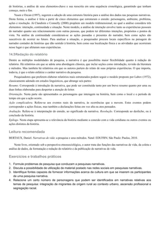 14.5
1.
2.
3.
4.
de histórias, a análise de seus elementos-chave e sua reescrita em uma sequência cronológica, garantindo que tenham
começo, meio e fim.
Yusen e Ozcan (1997), sugerem a adoção de uma estrutura literária para a análise dos dados nas pesquisas narrativas.
Desta forma, a análise é feita a partir de cinco elementos que estruturam o enredo: personagens, ambiente, problema,
ações e resolução. Já Clandinin e Connelly (2000) propõem um modelo tridimensional, no qual a análise considera três
elementos: interação, continuidade e situação. Neste modelo, a análise de interação envolve tanto as experiências pessoais
do narrador quanto seu relacionamento com outras pessoas, que podem ter diferentes intenções, propósitos e pontos de
vista. Na análise da continuidade consideram-se as ações passadas e presentes do narrador, bem como ações são
suscetíveis de ocorrer no futuro. Para analisar a situação, o pesquisador procura locais específicos na paisagem do
narrador contador de histórias que dão sentido à história, bem como sua localização física e as atividades que ocorreram
nesse lugar e que afetaram suas experiências.
Redação do relatório
Dentre as múltiplas modalidades de pesquisa, a narrativa é que possibilita maior flexibilidade quanto à redação do
relatório. Há relatórios em que se adota uma abordagem clássica, que inclui seções como introdução, revisão da literatura
e métodos. Mas também há relatórios em que os autores partem do relato de suas próprias experiências. O que importa,
todavia, é que o relato enfatize o caráter narrativo da pesquisa.
Pesquisadores que preferem elaborar relatórios mais estruturados podem seguir o modelo proposto por Labov (1972),
classicamente adotado em estudos linguísticos, que abrange seis partes:
Resumo. Corresponde à introdução da narrativa, que pode ser constituída tanto por um breve resumo quanto por uma ou
duas linhas elaboradas para despertar a atenção do leitor.
Orientação. Nesta parte são apresentados os personagens que interagem na história, bem como o local e o período de
tempo em que a ação ocorre.
Ação complicadora. Refere-se aos eventos reais da narrativa, às ocorrências que a movem. Estes eventos podem
corresponder a ações físicas, mas também a declarações feitas em voz alta ou atos pensados.
Avaliação. Refere-se à interpretação do enredo, ao significado da narrativa. Resolução. Corresponde ao desfecho, ou à
conclusão da história.
Epílogo. Nesta etapa apresenta-se a relevância da história mediante a conexão com a vida cotidiana ou outros eventos ou
ações distintos da história.
Leitura recomendada
BERTAUX, Daniel. Narrativas de vida: a pesquisa e seus métodos. Natal: EDUFRN; São Paulo: Paulus, 2010.
Neste livro, orientado sob a perspectiva etnossociológica, o autor trata das funções das narrativas de vida, da coleta e
análise de dados, da formatação e redação do relatório e da publicação de narrativas de vida.
Exercícios e trabalhos práticos
Formule problemas de pesquisa que conduzam a pesquisas narrativas.
Discuta a possibilidade de utilização de material postado nas redes sociais em pesquisas narrativas.
Identifique fontes capazes de fornecer informações acerca da cultura em que se inserem os participantes
de uma pesquisa narrativa.
Relacione um certo número de personagens que podem ser identificados em narrativas relativas aos
temas de pesquisa: integração de migrantes de origem rural ao contexto urbano, ascensão profissional e
segregação racial.
 
