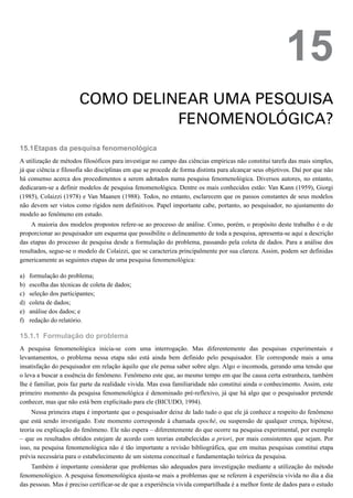 15.1
a)
b)
c)
d)
e)
f)
15.1.1
15
COMO DELINEAR UMA PESQUISA
FENOMENOLÓGICA?
Etapas da pesquisa fenomenológica
A utilização de métodos filosóficos para investigar no campo das ciências empíricas não constitui tarefa das mais simples,
já que ciência e filosofia são disciplinas em que se procede de forma distinta para alcançar seus objetivos. Daí por que não
há consenso acerca dos procedimentos a serem adotados numa pesquisa fenomenológica. Diversos autores, no entanto,
dedicaram-se a definir modelos de pesquisa fenomenológica. Dentre os mais conhecidos estão: Van Kann (1959), Giorgi
(1985), Colaizzi (1978) e Van Maanen (1988). Todos, no entanto, esclarecem que os passos constantes de seus modelos
não devem ser vistos como rígidos nem definitivos. Papel importante cabe, portanto, ao pesquisador, no ajustamento do
modelo ao fenômeno em estudo.
A maioria dos modelos propostos refere-se ao processo de análise. Como, porém, o propósito deste trabalho é o de
proporcionar ao pesquisador um esquema que possibilite o delineamento de toda a pesquisa, apresenta-se aqui a descrição
das etapas do processo de pesquisa desde a formulação do problema, passando pela coleta de dados. Para a análise dos
resultados, segue-se o modelo de Colaizzi, que se caracteriza principalmente por sua clareza. Assim, podem ser definidas
genericamente as seguintes etapas de uma pesquisa fenomenológica:
formulação do problema;
escolha das técnicas de coleta de dados;
seleção dos participantes;
coleta de dados;
análise dos dados; e
redação do relatório.
Formulação do problema
A pesquisa fenomenológica inicia-se com uma interrogação. Mas diferentemente das pesquisas experimentais e
levantamentos, o problema nessa etapa não está ainda bem definido pelo pesquisador. Ele corresponde mais a uma
insatisfação do pesquisador em relação àquilo que ele pensa saber sobre algo. Algo o incomoda, gerando uma tensão que
o leva a buscar a essência do fenômeno. Fenômeno este que, ao mesmo tempo em que lhe causa certa estranheza, também
lhe é familiar, pois faz parte da realidade vivida. Mas essa familiaridade não constitui ainda o conhecimento. Assim, este
primeiro momento da pesquisa fenomenológica é denominado pré-reflexivo, já que há algo que o pesquisador pretende
conhecer, mas que não está bem explicitado para ele (BICUDO, 1994).
Nessa primeira etapa é importante que o pesquisador deixe de lado tudo o que ele já conhece a respeito do fenômeno
que está sendo investigado. Este momento corresponde à chamada epoché, ou suspensão de qualquer crença, hipótese,
teoria ou explicação do fenômeno. Ele não espera – diferentemente do que ocorre na pesquisa experimental, por exemplo
– que os resultados obtidos estejam de acordo com teorias estabelecidas a priori, por mais consistentes que sejam. Por
isso, na pesquisa fenomenológica não é tão importante a revisão bibliográfica, que em muitas pesquisas constitui etapa
prévia necessária para o estabelecimento de um sistema conceitual e fundamentação teórica da pesquisa.
Também é importante considerar que problemas são adequados para investigação mediante a utilização do método
fenomenológico. A pesquisa fenomenológica ajusta-se mais a problemas que se referem à experiência vivida no dia a dia
das pessoas. Mas é preciso certificar-se de que a experiência vivida compartilhada é a melhor fonte de dados para o estudo
 