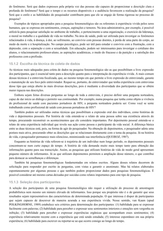 15.1.2
15.1.3
do fenômeno. Será que dados expressos pela própria voz das pessoas são capazes de proporcionar a descrição clara e
profunda do fenômeno? Será que o tempo e os recursos disponíveis e a audiência favorecem a realização da pesquisa?
Será que o estilo e as habilidades do pesquisador contribuem para que ele se engaje de forma rigorosa no processo de
pesquisa?
Exemplos de tópicos apropriados para a pesquisa fenomenológica são os referentes à experiência vivida pelos seres
humanos, que se expressa em sentimentos, crenças, aspirações e temores. Na área administrativa, por exemplo, é possível
utilizá-la para pesquisar satisfação no ambiente de trabalho, o pertencimento a uma organização, o exercício da liderança,
o moral no trabalho e a qualidade de vida no trabalho. Na área de saúde, pode ser utilizada para investigar os fenômenos
relacionados à vida, à doença, à dor, ao sofrimento, ao convívio com pessoas doentes, à perda de uma parte do corpo, ao
medo da morte e à hospitalização. No campo psicológico, pode ser útil para estudar o convívio com a frustração, com a
depressão, com a separação e com a sexualidade. Em educação, podem ser interessantes para investigar o cotidiano dos
alunos, o relacionamento professor-aluno, as aspirações acadêmicas, o medo do fracasso e da punição e a satisfação dos
professores com a profissão.
Escolha da técnica de coleta de dados
As técnicas mais adequadas para coleta de dados na pesquisa fenomenológica são as que possibilitam a livre expressão
dos participantes, que é essencial tanto para a descrição quanto para a interpretação da experiência vivida. A mais comum
dessas técnicas é a entrevista focalizada, que, ao mesmo tempo em que permite a livre expressão do entrevistado, garante
a manutenção de seu foco pelo entrevistador. Requer-se, portanto, do entrevistador que tenha experiência com entrevistas
desse tipo que esteja aberto às mais diversas descrições, pois é mediante a diversidade dos participantes que se obtém
maior riqueza nas descrições.
Embora sejam feitas diversas perguntas ao longo de toda a entrevista, é preciso definir uma pergunta norteadora,
capaz de dar início ao diálogo e permitir sua continuidade. Por exemplo, numa pesquisa que tenha como objeto a vivência
do profissional de saúde com pacientes portadores de HIV, a pergunta norteadora poderia ser: Como você se sente
trabalhando como profissional de saúde com pessoas portadoras de HIV?
Também podem ser utilizadas outras técnicas que possibilitam a expressão oral dos indivíduos, como histórias de
vida e depoimentos pessoais. Por história de vida entende-se o relato de uma pessoa sobre sua existência através do
tempo, procurando reconstruir os acontecimentos que ele considera importantes. Por depoimento pessoal entende-se o
relato de uma experiência individual que revela sua ação como pessoa e participante da vida social. A diferença básica
entre as duas técnicas está, pois, na forma de agir do pesquisador. Na obtenção de depoimentos, o pesquisador adota uma
postura mais ativa, procurando obter as descrições que se relacionam diretamente com o tema da pesquisa. Já na história
de vida, o pesquisador permanece mais silencioso, minimizando sua interferência (QUEIROZ, 1987).
Enquanto as histórias de vida referem-se à trajetória de um indivíduo num longo período, os depoimentos pessoais
concentram-se num curto espaço de tempo. A história de vida demanda muito mais tempo tanto para obtenção das
informações quanto para sua transcrição. Assim, as pesquisas que utilizam histórias de vida de modo geral apresentam
pequeno número de informantes. Já as que utilizam depoimentos permitem a ampliação desse número, o que contribui
para destacar as semelhanças e diferenças.
Também há pesquisas fenomenológicas fundamentadas em relatos escritos. Alguns desses relatos decorrem de
solicitação para responder por escrito às perguntas, com vistas a garantir o anonimato. Mas há relatos elaborados
espontaneamente por algumas pessoas e que também podem proporcionar dados para pesquisas fenomenológicas. É
possível considerar até mesmo cartas deixadas por suicidas como relatos importantes para este tipo de pesquisa.
Seleção dos participantes
A seleção dos participantes de uma pesquisa fenomenológica não requer a utilização do processo de amostragem
probabilística nem mesmo um número elevado de informantes. Isso porque seu propósito não é o de garantir que seus
resultados sejam representativos das características de determinada população. O que interessa é dispor de participantes
que sejam capazes de descrever de maneira acurada a sua experiência vivida. Nesse sentido, van Kaam (apud
POLKINGHORNE, 1989) estabelece seis critérios para determinação dos participantes: (1) habilidade para se expressar
facilmente com palavras; (2) habilidade para perceber e expressar seus sentimentos interiores e emoções sem vergonha ou
inibição; (3) habilidade para perceber e expressar experiências orgânicas que acompanham esses sentimentos; (4)
experiência relativamente recente com a experiência que está sendo estudada; (5) interesse espontâneo em sua própria
experiência; (6) habilidade para escrever ou reportar-se ao que ocorre consigo ao longo do tempo.
 