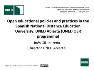 Open educational policies and practices in the
Spanish National Distance Education
University: UNED Abierta (UNED OER
programme)
Inés Gil-Jaurena
(Director UNED Abierta)
© 2014 Universidad Nacional de Educación a Distancia
OpenCourseWare Consortium Global Conference 2014:
Open Education for a Multicultural World.
Ljubljana, Slovenia 23 - 25 April 2014
 