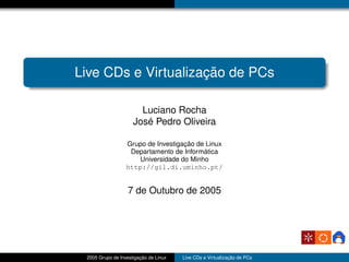 Live CDs e Virtualização de PCs

                       Luciano Rocha
                     José Pedro Oliveira

                  Grupo de Investigação de Linux
                   Departamento de Informática
                     Universidade do Minho
                  http://gil.di.uminho.pt/


                   7 de Outubro de 2005




 2005 Grupo de Investigação de Linux   Live CDs e Virtualização de PCs
 