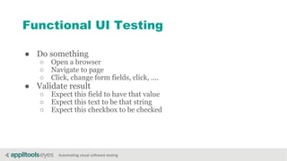 Automating visual software testing
Functional UI Testing
● Do something
○ Open a browser
○ Navigate to page
○ Click, change form fields, click, ....
● Validate result
○ Expect this field to have that value
○ Expect this text to be that string
○ Expect this checkbox to be checked
 