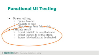 Automating visual software testing
Functional UI Testing
● Do something
○ Open a browser
○ Navigate to page
○ Click, change form fields, click, ....
● Validate result
○ Expect this field to have that value
○ Expect this text to be that string
○ Expect this checkbox to be checked
 