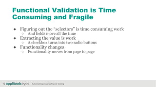 Automating visual software testing
Functional Validation is Time
Consuming and Fragile
● Figuring out the “selectors” is time consuming work
○ And fields move all the time
● Extracting the value is work
○ A checkbox turns into two radio buttons
● Functionality changes
○ Functionality moves from page to page
 