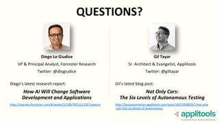 QUESTIONS?
Gil Tayar
Sr. Architect & Evangelist, Applitools
Twitter: @giltayar
Gil’s latest blog post:
Not Only Cars:
The Six Levels of Autonomous Testing
http://testautomation.applitools.com/post/166742980267/not-only
-cars-the-six-levels-of-autonomous
Diego Lo Giudice
VP & Principal Analyst, Forrester Research
Twitter: @dlogiudice
Diego’s latest research report:
How AI Will Change Software
Development and Applications
http://reprints.forrester.com/#/assets/2/108/'RES121339'/reports
 